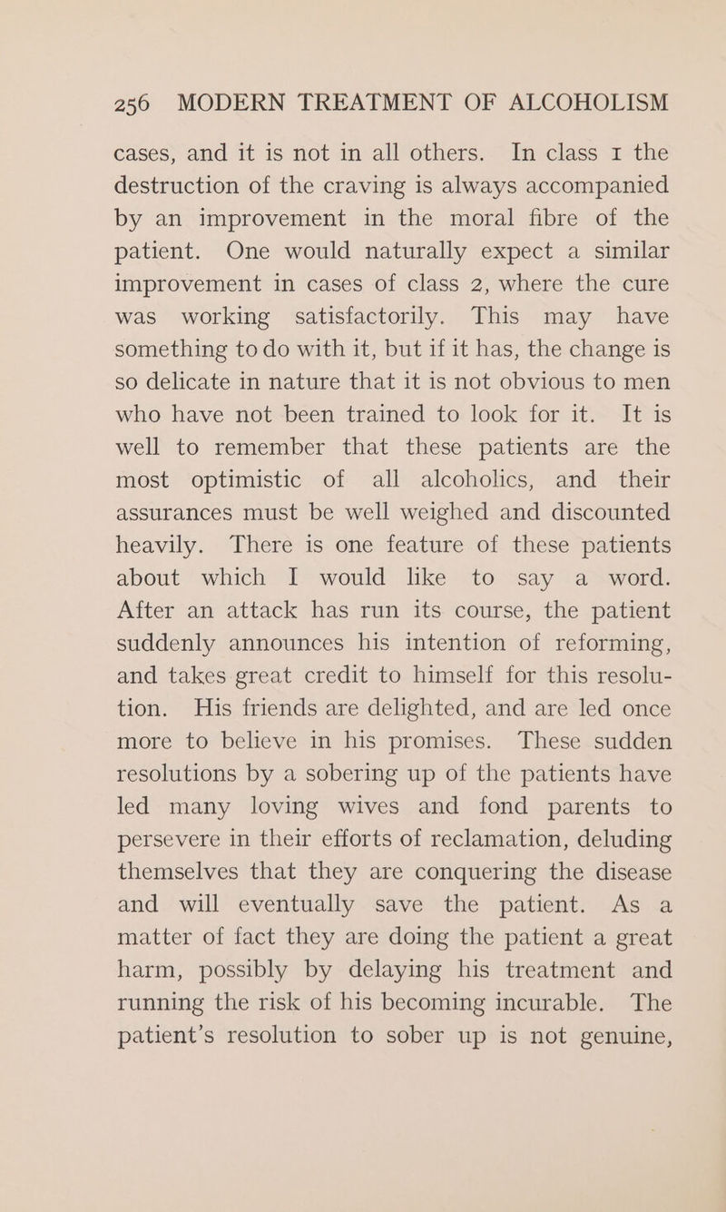 cases, and it is not in all others. In class 1 the destruction of the craving is always accompanied by an improvement in the moral fibre of the patient. One would naturally expect a similar improvement in cases of class 2, where the cure was working satisfactorily. This may have something to do with it, but if it has, the change is so delicate in nature that it is not obvious to men who have not been trained to look for it. It is well to remember that these patients are the most optimistic of all alcoholics, and their assurances must be well weighed and discounted heavily. There is one feature of these patients about which I would like to say a word. After an attack has run its course, the patient suddenly announces his intention of reforming, and takes great credit to himself for this resolu- tion. His friends are delighted, and are led once more to believe in his promises. These sudden resolutions by a sobering up of the patients have led many loving wives and fond parents to persevere in their efforts of reclamation, deluding themselves that they are conquering the disease and will eventually save the patient. As a matter of fact they are doing the patient a great harm, possibly by delaying his treatment and running the risk of his becoming incurable. The patient’s resolution to sober up is not genuine,