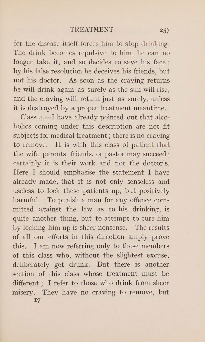 for the disease itself forces him to stop drinking. The drink becomes repulsive to him, he can no longer take it, and so decides to save his face ; by his false resolution he deceives his friends, but not his doctor. As soon as the craving returns he will drink again as surely as the sun will rise, and the craving will return just as surely, unless it is destroyed by a proper treatment meantime. Class 4.—I have already pointed out that alco- holics coming under this description are not fit subjects for medical treatment ; there is no craving to remove. It is with this class of patient that the wife, parents, friends, or pastor may succeed . certainly it is their work and not the doctor’s. Here I should emphasise the statement I have already made, that it is not only senseless and useless to lock these patients up, but positively harmful. To punish a man for any offence com- mitted against the law as to his drinking, is quite another thing, but to attempt to cure him by locking him up is sheer nonsense. The results of all our efforts in this direction amply prove this. I am now referring only to those members of this class who, without the slightest excuse, deliberately get drunk. But there is another section of this class whose treatment must be different ; I refer to those who drink from sheer misery. They have no craving to remove, but 47