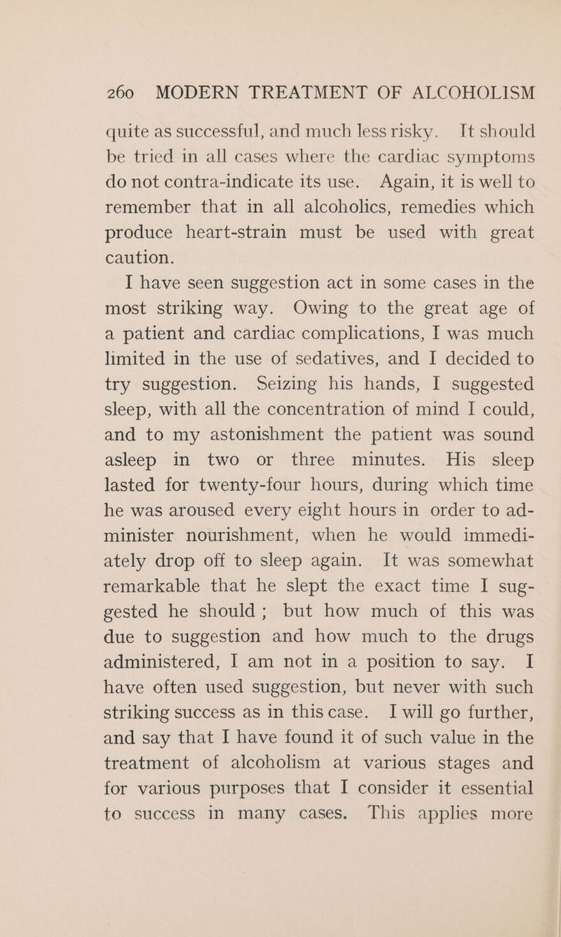 quite as successful, and much lessrisky. It should be tried in all cases where the cardiac symptoms do not contra-indicate its use. Again, it is well to remember that in all alcoholics, remedies which produce heart-strain must be used with great caution. I have seen suggestion act in some cases in the most striking way. Owing to the great age of a patient and cardiac complications, I was much limited in the use of sedatives, and I decided to try suggestion. Seizing his hands, I suggested sleep, with all the concentration of mind I could, and to my astonishment the patient was sound asleep in two or three minutes. His sleep lasted for twenty-four hours, during which time he was aroused every eight hours in order to ad- minister nourishment, when he would immedi- ately drop off to sleep again. It was somewhat remarkable that he slept the exact time I sug- gested he should; but how much of this was due to suggestion and how much to the drugs administered, I am not in a position to say. I have often used suggestion, but never with such striking success as in thiscase. I will go further, and say that I have found it of such value in the treatment of alcoholism at various stages and for various purposes that I consider it essential to success in many cases. This applies more