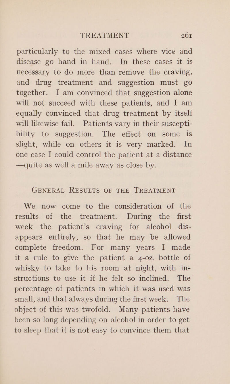 particularly to the mixed cases where vice and disease go hand in hand. In these cases it is necessary to do more than remove the craving, and drug treatment and suggestion must go together. I am convinced that suggestion alone will not succeed with these patients, and I am equally convinced that drug treatment by itself will likewise fail. Patients vary in their suscepti- bility to suggestion. The effect on some is slight, while on others it is very marked. In one case I could control the patient at a distance —dquite as well a mile away as close by. GENERAL RESULTS OF THE TREATMENT We now come to the consideration of the results of the treatment. During the first week the patient’s craving for alcohol dis- appears entirely, so that he may be allowed complete freedom. For many years I made it a rule to give the patient a 4-oz. bottle of whisky to take to his room at night, with in- structions to use it if he felt so inclined. The percentage of patients in which it was used was small, and that always during the first week. The object of this was twofold. Many patients have been so long depending on alcohol in order to get to sleep that it is not easy to convince them that