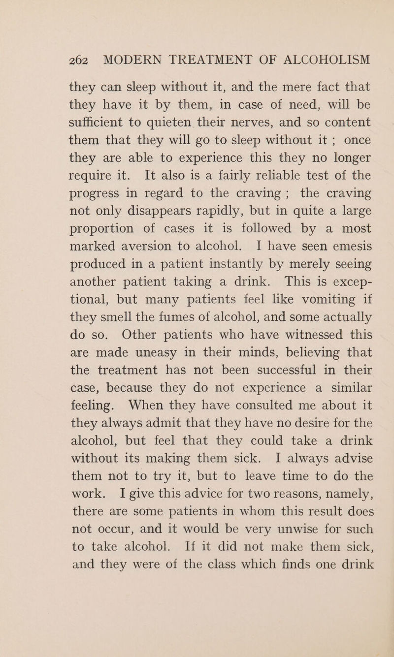 they can sleep without it, and the mere fact that they have it by them, in case of need, will be sufficient to quieten their nerves, and so content them that they will go to sleep without it ; once they are able to experience this they no longer require it. It also is a fairly reliable test of the progress in regard to the craving; the craving not only disappears rapidly, but in quite a large proportion of cases it is followed by a most marked aversion to alcohol. I have seen emesis produced in a patient instantly by merely seeing another patient taking a drink. This is excep- tional, but many patients feel like vomiting if they smell the fumes of alcohol, and some actually do so. Other patients who have witnessed this are made uneasy in their minds, believing that the treatment has not been successful in their case, because they do not experience a similar feeling. When they have consulted me about it they always admit that they have no desire for the alcohol, but feel that they could take a drink without its making them sick. I always advise them not to try it, but to leave time to do the work. I give this advice for two reasons, namely, there are some patients in whom this result does not occur, and it would be very unwise for such to take alcohol. If it did not make them sick, and they were of the class which finds one drink