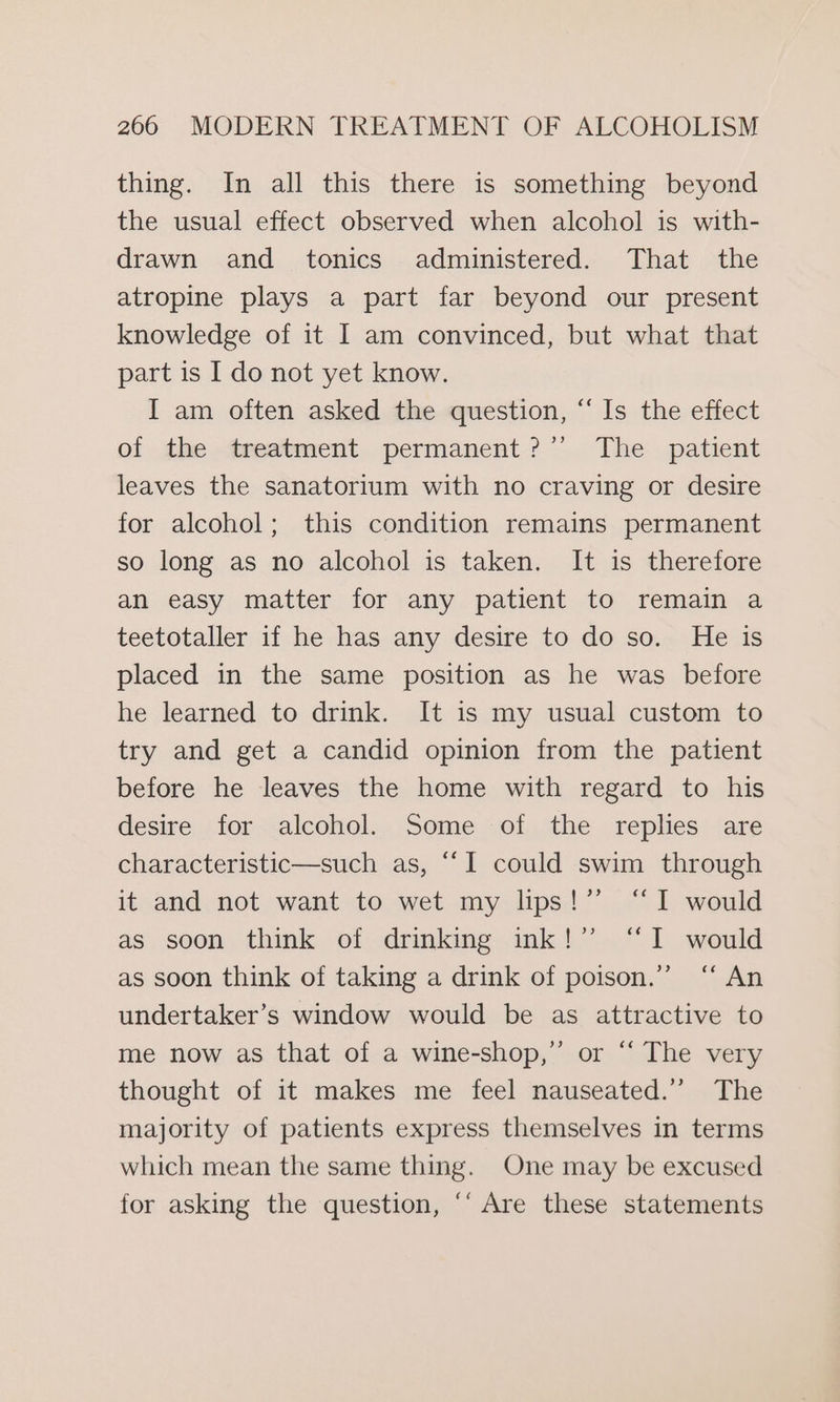 thing. In all this there is something beyond the usual effect observed when alcohol is with- drawn and tonics administered. That the atropine plays a part far beyond our present knowledge of it I am convinced, but what that part is I do not yet know. I am often asked the question, “Is the effect of the treatment permanent?’’ The patient leaves the sanatorium with no craving or desire for alcohol; this condition remains permanent so long as no alcohol is taken. It is therefore an easy matter for any patient to remain a teetotaller if he has any desire to do so. He is placed in the same position as he was before he learned to drink. It is my usual custom to try and get a candid opinion from the patient before he leaves the home with regard to his desire for alcohol. Some of the replies are characteristic—such as, “‘I could swim through it and not want to wet my lips!” “I would as soon think of drinking ink!” “I would as soon think of taking a drink of poison.’ “‘ An undertaker’s window would be as attractive to me now as that of a wine-shop,” or “ The very thought of it makes me feel nauseated.’ The majority of patients express themselves in terms which mean the same thing. One may be excused for asking the question, ‘“‘ Are these statements