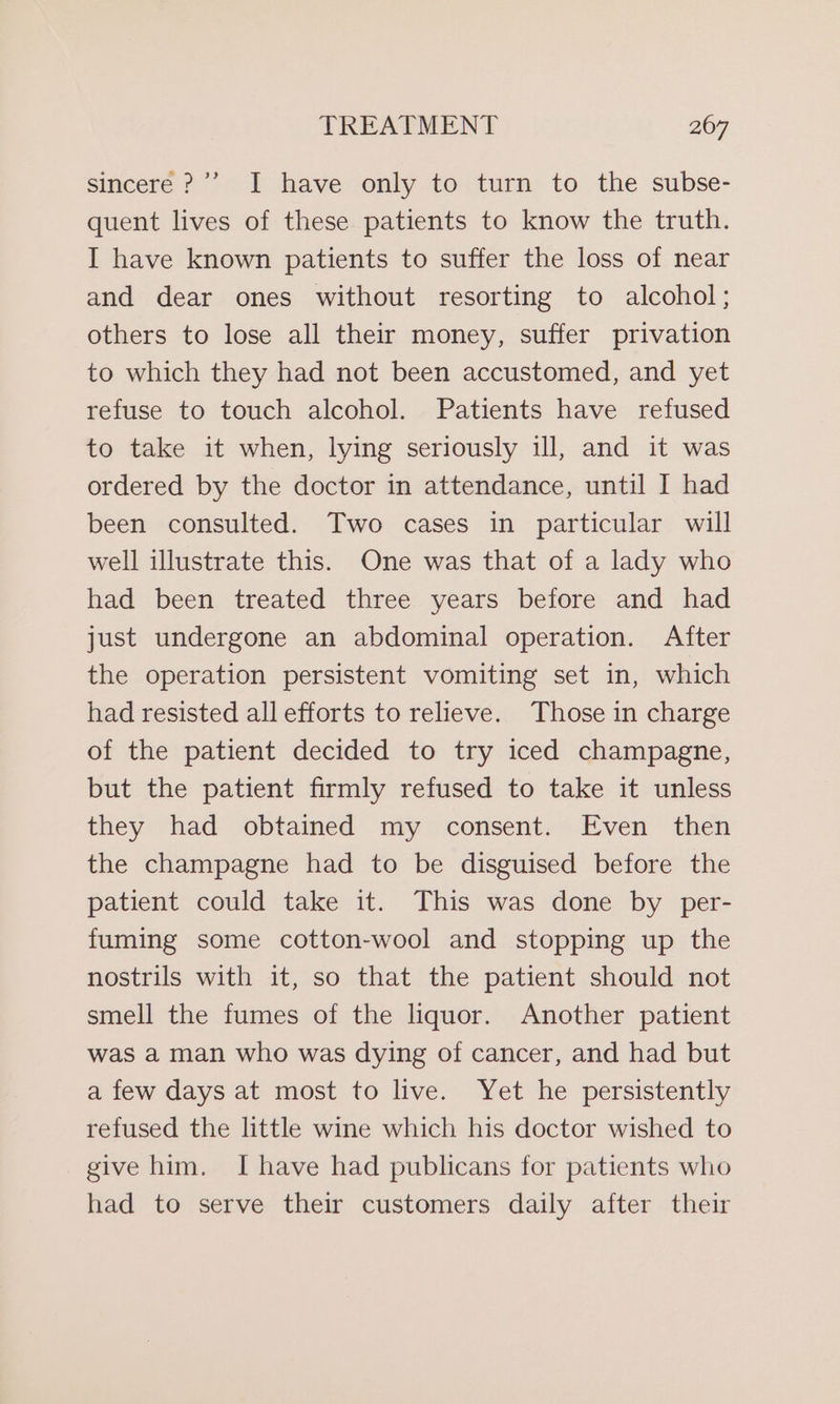 sincere ?”’ I have only to turn to the subse- quent lives of these patients to know the truth. I have known patients to suffer the loss of near and dear ones without resorting to alcohol; others to lose all their money, suffer privation to which they had not been accustomed, and yet refuse to touch alcohol. Patients have refused to take it when, lying seriously ill, and it was ordered by the doctor in attendance, until I had been consulted. Two cases in particular will well illustrate this. One was that of a lady who had been treated three years before and had just undergone an abdominal operation. After the operation persistent vomiting set in, which had resisted all efforts to relieve. Those in charge of the patient decided to try iced champagne, but the patient firmly refused to take it unless they had obtained my consent. Even then the champagne had to be disguised before the patient could take it. This was done by per- fuming some cotton-wool and stopping up the nostrils with it, so that the patient should not smell the fumes of the liquor. Another patient was a man who was dying of cancer, and had but a few days at most to live. Yet he persistently refused the little wine which his doctor wished to give him. I have had publicans for patients who had to serve their customers daily after their