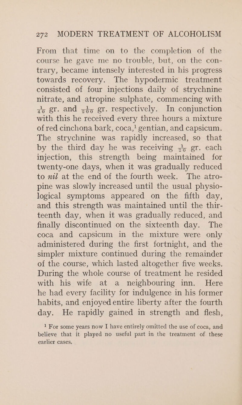 From that time on to the completion of the course he gave me no trouble, but, on the con- trary, became intensely interested in his progress towards recovery. The hypodermic treatment consisted of four injections daily of strychnine nitrate, and atropine sulphate, commencing with gy gr. and sty gr. respectively.. In conjunction with this he received every three hours a mixture of red cinchona bark, coca,! gentian, and capsicum. The strychnine was rapidly increased, so that by the third day he was receiving 34 gr. each injection, this strength being maintained for twenty-one days, when it was gradually reduced to mil at the end of the fourth week. The atro- pine was slowly increased until the usual physio- logical symptoms appeared on the fifth day, and this strength was maintained until the thir- teenth day, when it was gradually reduced, and finally discontinued on the sixteenth day. The coca and capsicum in the mixture were only administered during the first fortnight, and the simpler mixture continued during the remainder of the course, which lasted altogether five weeks. During the whole course of treatment he resided with his wife at a neighbouring inn. Here he had every facility for indulgence in his former habits, and enjoyed entire liberty after the fourth day. He rapidly gained in strength and flesh, 1 For some years now I have entirely omitted the use of coca, and believe that it played no useful part in the treatment of these earlier cases,