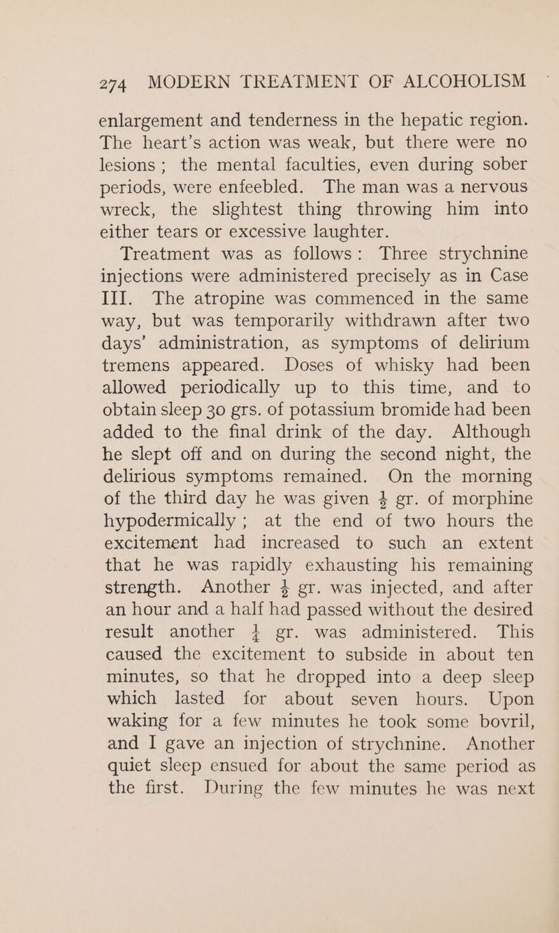 enlargement and tenderness in the hepatic region. The heart’s action was weak, but there were no lesions; the mental faculties, even during sober periods, were enfeebled. The man was a nervous wreck, the slightest thing throwing him into either tears or excessive laughter. Treatment was as follows: Three strychnine injections were administered precisely as in Case III. The atropine was commenced in the same way, but was temporarily withdrawn after two days’ administration, as symptoms of delirium tremens appeared. Doses of whisky had been allowed periodically up to this time, and to obtain sleep 30 grs. of potassium bromide had been added to the final drink of the day. Although he slept off and on during the second night, the delirious symptoms remained. On the morning of the third day he was given } gr. of morphine hypodermically ; at the end of two hours the excitement had increased to such an extent that he was rapidly exhausting his remaining strength. Another 4 gr. was injected, and after an hour and a half had passed without the desired result another + gr. was administered. This caused the excitement to subside in about ten minutes, so that he dropped into a deep sleep which lasted for about seven hours. Upon waking for a few minutes he took some bovril, and I gave an injection of strychnine. Another quiet sleep ensued for about the same period as the first. During the few minutes he was next