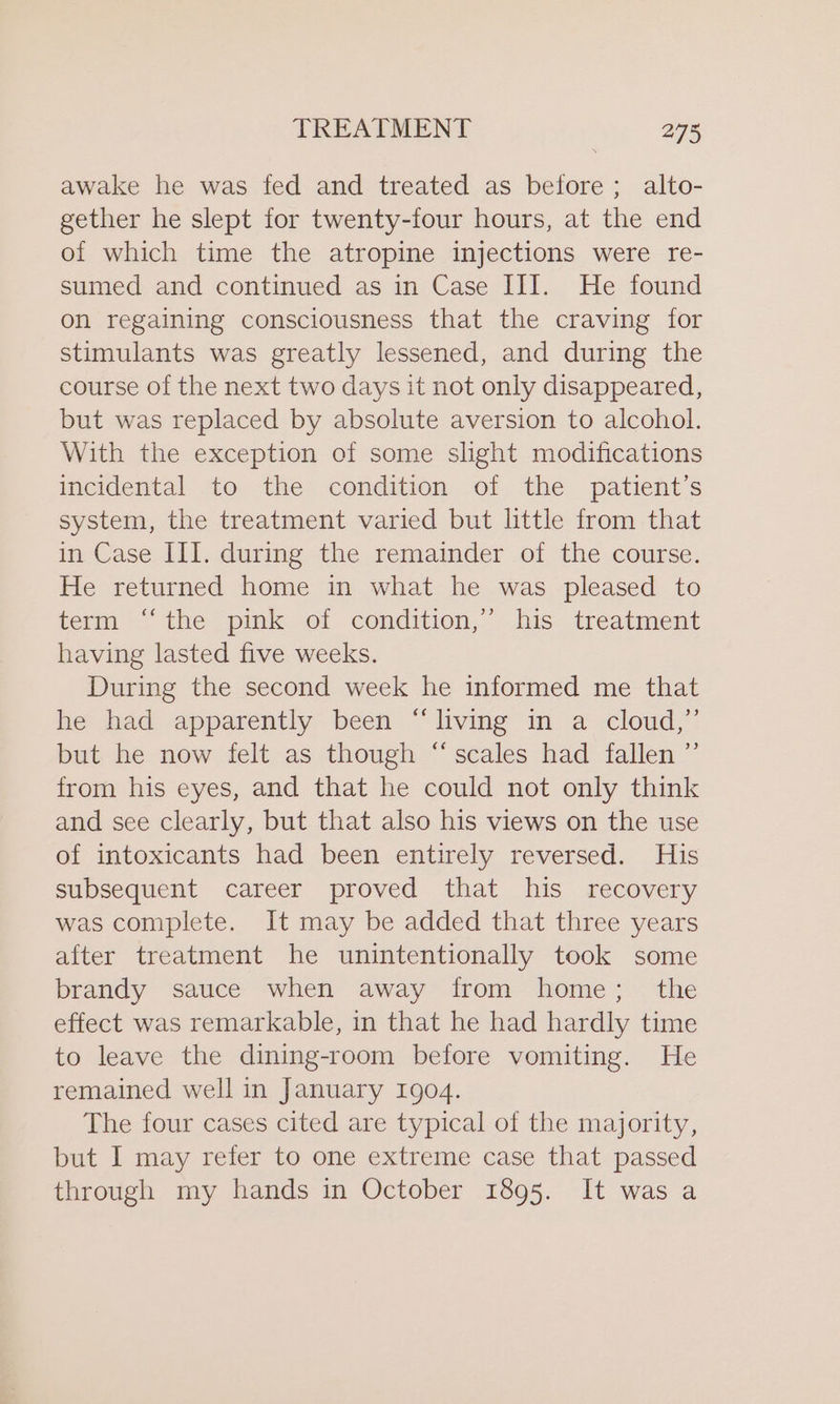 awake he was fed and treated as before; alto- gether he slept for twenty-four hours, at the end of which time the atropine injections were re- sumed and continued as in Case III. He found on regaining consciousness that the craving for stimulants was greatly lessened, and during the course of the next two days it not only disappeared, but was replaced by absolute aversion to alcohol. With the exception of some slight modifications incidental to the condition of the patient’s system, the treatment varied but little from that in Case III. during the remainder of the course. He returned home in what he was pleased to term “the pink of condition,’ his treatment having lasted five weeks. During the second week he informed me that he had apparently been “living in a cloud,” but he now felt as though “scales had fallen ”’ from his eyes, and that he could not only think and see clearly, but that also his views on the use of intoxicants had been entirely reversed. His subsequent career proved that his recovery was complete. It may be added that three years after treatment he unintentionally took some brandy sauce when away from home; the effect was remarkable, in that he had hardly time to leave the dining-room before vomiting. He remained well in January 1904. The four cases cited are typical of the majority, but I may refer to one extreme case that passed through my hands in October 1895. It was a