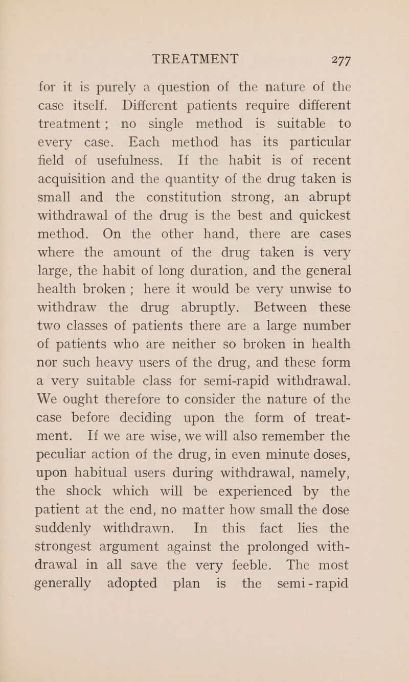 for it is purely a question of the nature of the case itself. Different patients require different treatment; no single method is suitable to every case. Each method has its particular field of usefulness. If the habit is of recent acquisition and the quantity of the drug taken is small and the constitution strong, an abrupt withdrawal of the drug is the best and quickest method. On the other hand, there are cases where the amount of the drug taken is very large, the habit of long duration, and the general health broken ; here it would be very unwise to withdraw the drug abruptly. Between these two classes of patients there are a large number of patients who are neither so broken in health nor such heavy users of the drug, and these form a very suitable class for semi-rapid withdrawal. We ought therefore to consider the nature of the case before deciding upon the form of treat- ment. If we are wise, we will also remember the peculiar action of the drug, in even minute doses, upon habitual users during withdrawal, namely, the shock which will be experienced by the patient at the end, no matter how small the dose suddenly withdrawn. In this fact lies the strongest argument against the prolonged with- drawal in all save the very feeble. The most generally adopted plan is the semi-rapid