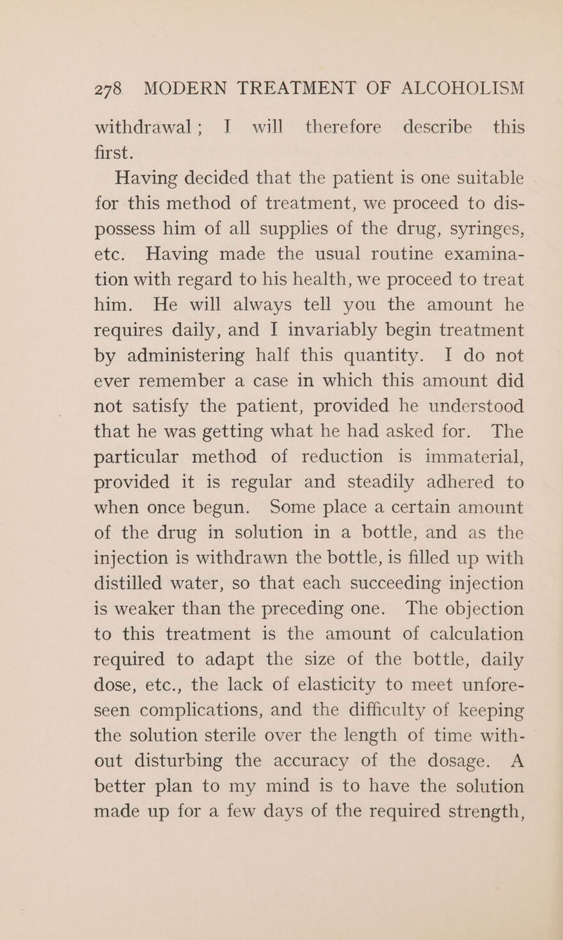 withdrawal; I will therefore describe this first. Having decided that the patient is one suitable for this method of treatment, we proceed to dis- possess him of all supplies of the drug, syringes, etc. Having made the usual routine examina- tion with regard to his health, we proceed to treat him. He will always tell you the amount he requires daily, and I invariably begin treatment by administering half this quantity. I do not ever remember a case in which this amount did not satisfy the patient, provided he understood that he was getting what he had asked for. The particular method of reduction is immaterial, provided it is regular and steadily adhered to when once begun. Some place a certain amount of the drug in solution in a bottle, and as the injection is withdrawn the bottle, is filled up with distilled water, so that each succeeding injection is weaker than the preceding one. The objection to this treatment is the amount of calculation required to adapt the size of the bottle, daily dose, etc., the lack of elasticity to meet unfore- seen complications, and the difficulty of keeping the solution sterile over the length of time with- out disturbing the accuracy of the dosage. A better plan to my mind is to have the solution made up for a few days of the required strength,