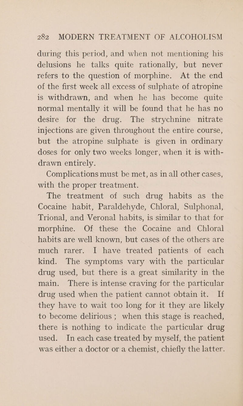 during this period, and when not mentioning his delusions he talks quite rationally, but never refers to the question of morphine. At the end of the first week all excess of sulphate of atropine is withdrawn, and when he has become quite normal mentally it will be found that he has no desire for the drug. The strychnine nitrate injections are given throughout the entire course, but the atropine sulphate is given in ordinary doses for only two weeks longer, when it is with- drawn entirely. Complications must be met, as in all other cases, with the proper treatment. The treatment of such drug habits as the Cocaine habit, Paraldehyde, Chloral, Sulphonal, Trional, and Veronal habits, is similar to that for morphine. Of these the Cocaine and Chloral habits are well known, but cases of the others are much rarer. I have treated patients of each kind. The symptoms vary with the particular drug used, but there is a great similarity in the main. There is intense craving for the particular drug used when the patient cannot obtain it. If they have to wait too long for it they are likely to become delirious ; when this stage is reached, there is nothing to indicate the particular drug used. In each case treated by myself, the patient was either a doctor or a chemist, chiefly the latter.