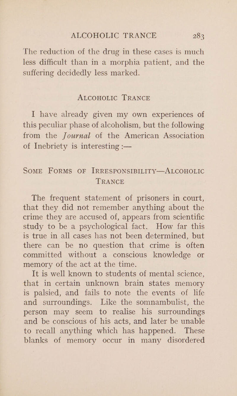 The reduction of the drug in these cases is much less difficult than in a morphia patient, and the suffering decidedly less marked. ALCOHOLIC TRANCE I have already given my own experiences of this peculiar phase of alcoholism, but the following from the Journal of the American Association of Inebriety is interesting :— SOME FORMS OF IRRESPONSIBILITY—ALCOHOLIC TRANCE The frequent statement of prisoners in court, that they did not remember anything about the crime they are accused of, appears from scientific study to be a psychological fact. How far this is true in all cases has not been determined, but there can be no question that crime is often committed without a conscious knowledge or memory of the act at the time. It is well known to students of mental science, that in certain unknown brain states memory is palsied, and fails to note the events of life and surroundings. Like the somnambulist, the person may seem to realise his surroundings and be conscious of his acts, and later be unable to recall anything which has happened. These blanks of memory occur in many disordered