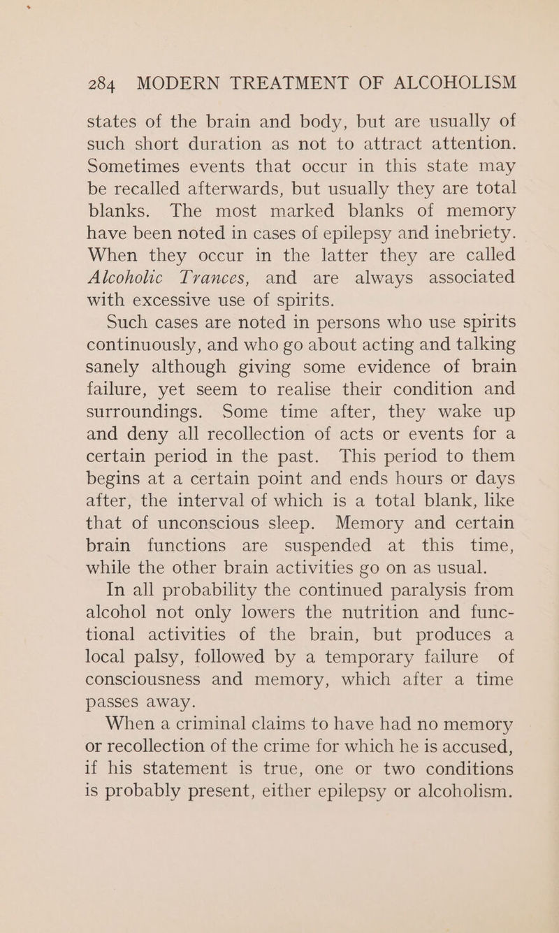 states of the brain and body, but are usually of such short duration as not to attract attention. Sometimes events that occur in this state may be recalled afterwards, but usually they are total blanks. The most marked blanks of memory have been noted in cases of epilepsy and inebriety. When they occur in the latter they are called Alcoholic Trances, and are always associated with excessive use of spirits. Such cases are noted in persons who use spirits continuously, and who go about acting and talking sanely although giving some evidence of brain failure, yet seem to realise their condition and surroundings. Some time after, they wake up and deny all recollection of acts or events for a certain period in the past. This period to them begins at a certain point and ends hours or days after, the interval of which is a total blank, like that of unconscious sleep. Memory and certain brain functions are suspended at this time, while the other brain activities go on as usual. In all probability the continued paralysis from alcohol not only lowers the nutrition and func- tional activities of the brain, but produces a local palsy, followed by a temporary failure of consciousness and memory, which after a time passes away. When a criminal claims to have had no memory or recollection of the crime for which he is accused, if his statement is true, one or two conditions is probably present, either epilepsy or alcoholism.