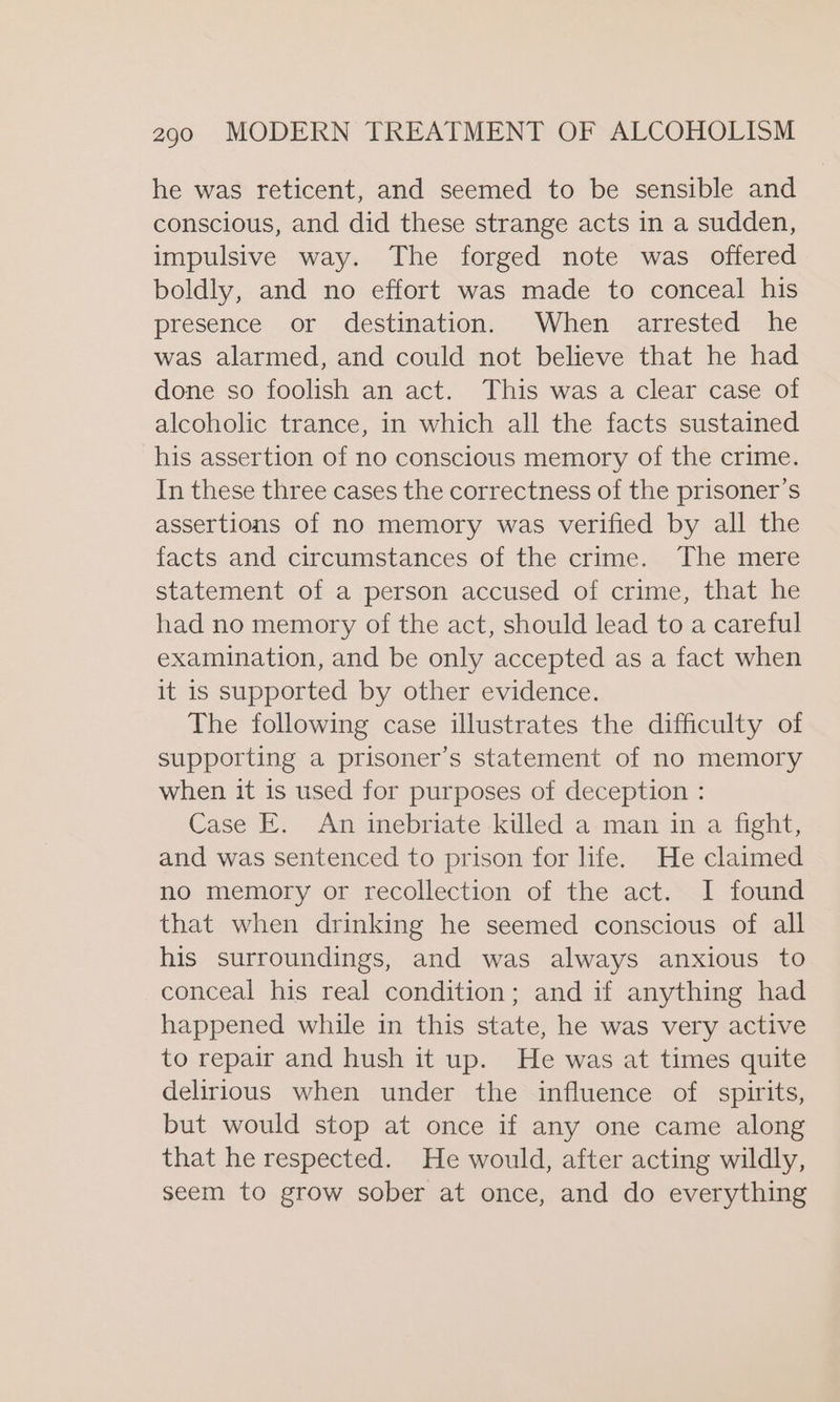 he was reticent, and seemed to be sensible and conscious, and did these strange acts in a sudden, impulsive way. The forged note was offered boldly, and no effort was made to conceal his presence or destination. When arrested he was alarmed, and could not believe that he had done so foolish an act. This was a clear case of alcoholic trance, in which all the facts sustained his assertion of no conscious memory of the crime. In these three cases the correctness of the prisoner's assertions of no memory was verified by all the facts and circumstances of the crime. The mere statement of a person accused of crime, that he had no memory of the act, should lead to a careful examination, and be only accepted as a fact when it is supported by other evidence. The following case illustrates the difficulty of supporting a prisoner’s statement of no memory when it is used for purposes of deception : Case E. An inebriate killed a man in a fight, and was sentenced to prison for life. He claimed no memory or recollection of the act. I found that when drinking he seemed conscious of all his surroundings, and was always anxious to conceal his real condition; and if anything had happened while in this state, he was very active to repair and hush it up. He was at times quite delirious when under the influence of spirits, but would stop at once if any one came along that he respected. He would, after acting wildly, seem to grow sober at once, and do everything