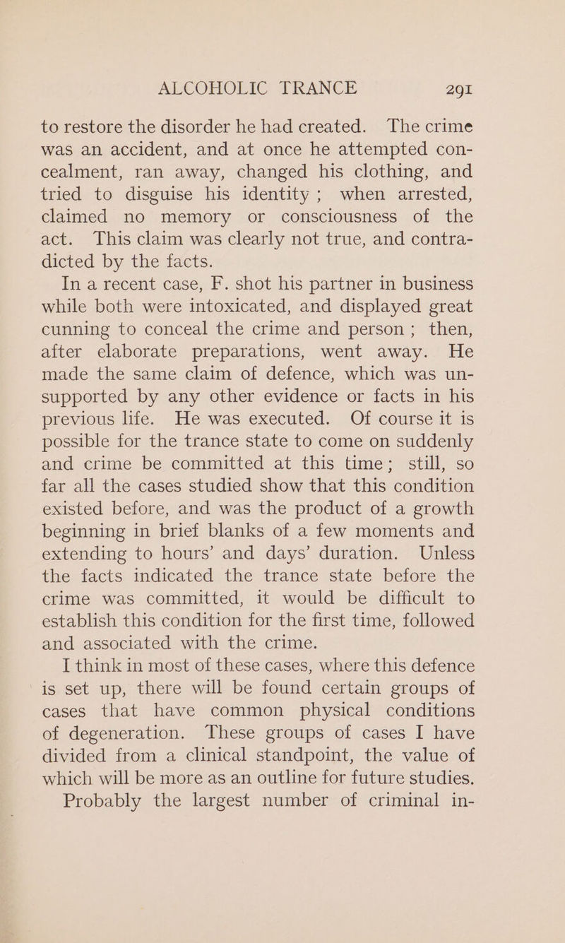 to restore the disorder he had created. The crime was an accident, and at once he attempted con- cealment, ran away, changed his clothing, and tried to disguise his identity ; when arrested, claimed no memory or consciousness of the act. This claim was clearly not true, and contra- dicted by the facts. In a recent case, F. shot his partner in business while both were intoxicated, and displayed great cunning to conceal the crime and person; then, after elaborate preparations, went away. He made the same claim of defence, which was un- supported by any other evidence or facts in his previous life. He was executed. Of course it is possible for the trance state to come on suddenly and crime be committed at this time; still, so far all the cases studied show that this condition existed before, and was the product of a growth beginning in brief blanks of a few moments and extending to hours’ and days’ duration. Unless the facts indicated the trance state before the crime was committed, 1t would be difficult to establish this condition for the first time, followed and associated with the crime. I think in most of these cases, where this defence is set up, there will be found certain groups of cases that have common physical conditions of degeneration. These groups of cases I have divided from a clinical standpoint, the value of which will be more as an outline for future studies. Probably the largest number of criminal in-