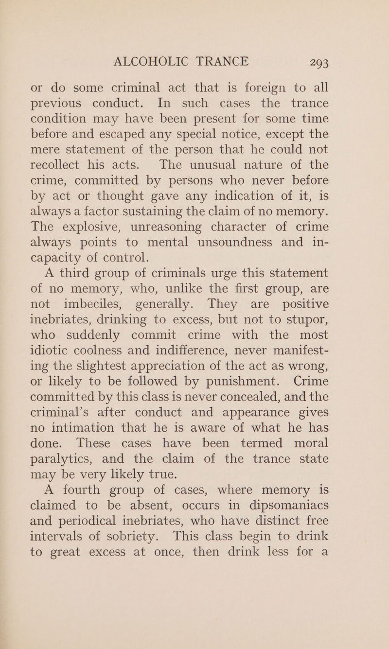 or do some criminal act that is foreign to all previous conduct. In such cases the trance condition may have been present for some time before and escaped any special notice, except the mere statement of the person that he could not recollect his acts. The unusual nature of the crime, committed by persons who never before by act or thought gave any indication of it, is always a factor.sustaining the claim of no memory. The explosive, unreasoning character of crime always points to mental unsoundness and _ in- capacity of control. A third group of criminals urge this statement of no memory, who, unlike the first group, are not imbeciles, generally. They are _ positive inebriates, drinking to excess, but not to stupor, who suddenly commit crime with the most idiotic coolness and indifference, never manifest- ing the slightest appreciation of the act as wrong, or likely to be followed by punishment. Crime committed by this class is never concealed, and the criminal’s after conduct and appearance gives no intimation that he is aware of what he has done. These cases have been termed moral paralytics, and the claim of the trance state may be very likely true. A fourth group of cases, where memory is claimed to be absent, occurs in dipsomaniacs and periodical inebriates, who have distinct free intervals of sobriety. This class begin to drink to great excess at once, then drink less for a