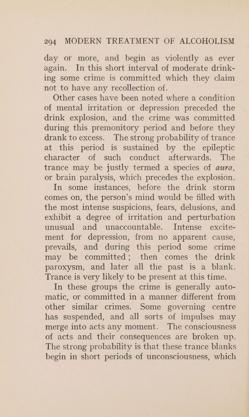 day or more, and begin as violently as ever again. In this short interval of moderate drink- ing some crime is committed which they claim not to have any recollection of. Other cases have been noted where a condition of mental irritation or depression preceded the drink explosion, and the crime was committed during this premonitory period and before they drank to excess. The strong probability of trance at this period is sustained by the epileptic character of such conduct afterwards. The trance may be justly termed a species of aura, or brain paralysis, which precedes the explosion. In some instances, before the drink storm comes on, the person’s mind would be filled with the most intense suspicions, fears, delusions, and exhibit a degree of irritation and perturbation unusual and unaccountable. Intense excite- ment for depression, from no apparent cause, prevails, and during this period some crime may be committed; then comes the drink paroxysm, and later all the past is a blank. Trance is very likely to be present at this time. In these groups the crime is generally auto- matic, or committed in a manner different from other similar crimes. Some governing centre has suspended, and all sorts of impulses may merge into acts any moment. The consciousness of acts and their consequences are broken up. The strong probability is that these trance blanks begin in short periods of unconsciousness, which