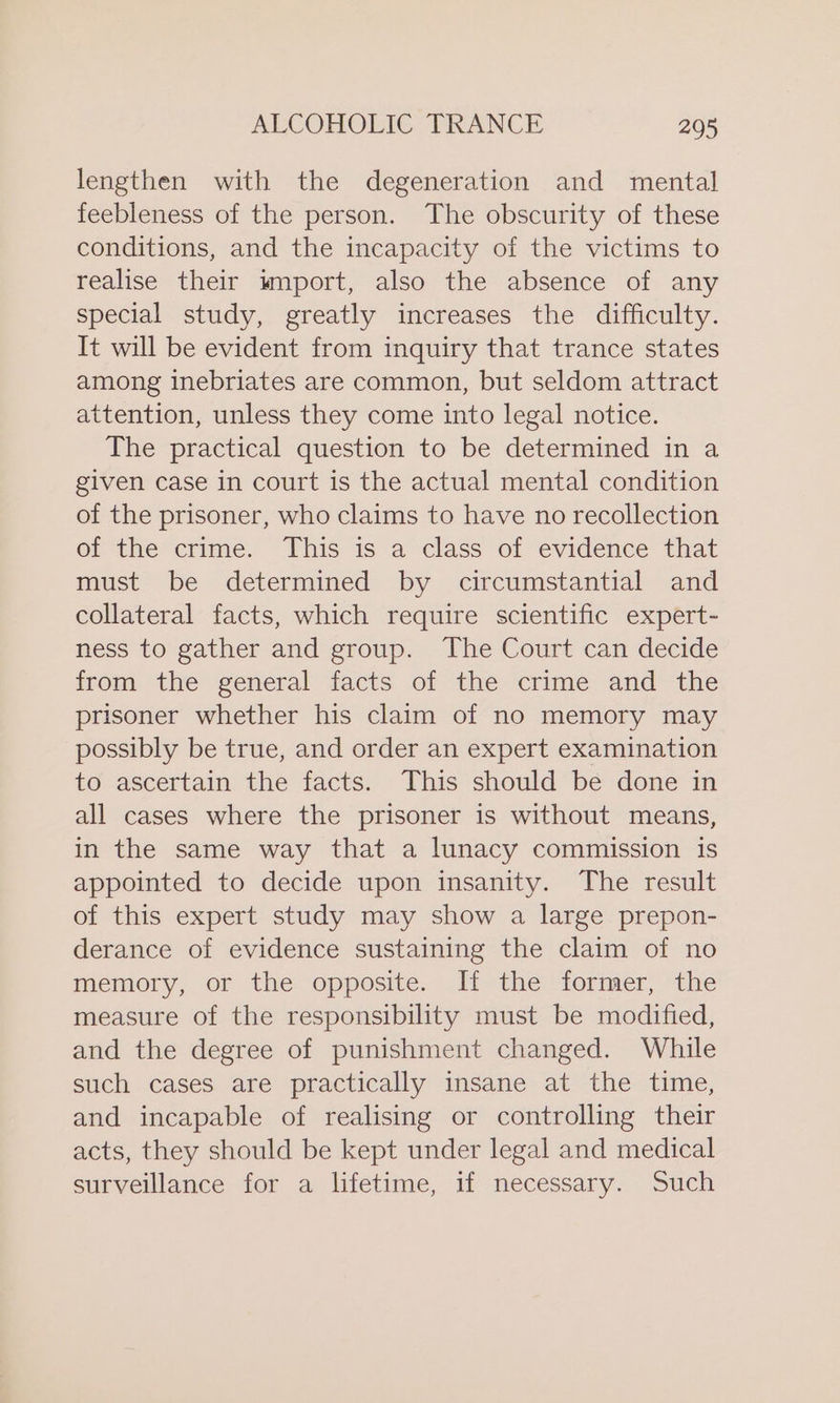 lengthen with the degeneration and mental feebleness of the person. The obscurity of these conditions, and the incapacity of the victims to realise their wmport, also the absence of any special study, greatly increases the difficulty. It will be evident from inquiry that trance states among inebriates are common, but seldom attract attention, unless they come into legal notice. The practical question to be determined in a given case in court is the actual mental condition of the prisoner, who claims to have no recollection of the crime. This is a class of evidence that must be determined by circumstantial and collateral facts, which require scientific expert- ness to gather and group. The Court can decide wom the general facts of ‘the crime and the prisoner whether his claim of no memory may possibly be true, and order an expert examination to ascertain the facts. This should be done in all cases where the prisoner is without means, in the same way that a lunacy commission is appointed to decide upon insanity. The result of this expert study may show a large prepon- derance of evidence sustaining the claim of no memory, or the opposite. If the former, the measure of the responsibility must be modified, and the degree of punishment changed. While such cases are practically insane at the time, and incapable of realising or controlling their acts, they should be kept under legal and medical surveillance for a lifetime, if necessary. Such