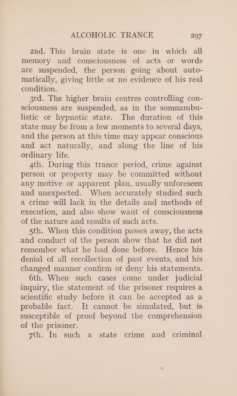 2nd. This brain state is one in which all memory and consciousness of acts or words are suspended, the person going about auto- matically, giving little or no evidence of his real condition. 3rd. The higher brain centres controlling con- sciousness are suspended, as in the somnambu- listic or hypnotic state. The duration of this state may be from a few moments to several days, and the person at this time may appear conscious and act naturally, and along the line of his ordinary life. 4th. During this trance period, crime against person or property may be committed without any motive or apparent plan, usually unforeseen and unexpected. When accurately studied such a crime will lack in the details and methods of execution, and also show want of consciousness of the nature and results of such acts. 5th. When this condition passes away, the acts and conduct of the person show that he did not remember what he had done before. Hence his denial of all recollection of past events, and his changed manner confirm or deny his statements. 6th. When such cases come under judicial inquiry, the statement of the prisoner requires a scientific study before it can be accepted as a probable fact. It cannot be simulated, but is susceptible of proof beyond the comprehension of the prisoner. 7th. In such a state crime and criminal