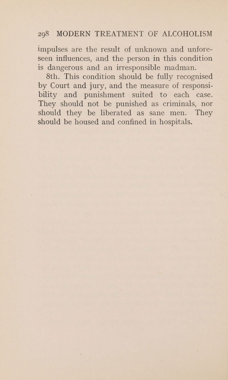 impulses are the result of unknown and unfore- seen influences, and the person in this condition is dangerous and an irresponsible madman. 8th. This condition should be fully recognised by Court and jury, and the measure of responsi- bility and punishment suited to each case. They should not be punished as criminals, nor should they be liberated as sane men. They should be housed and confined in hospitals.
