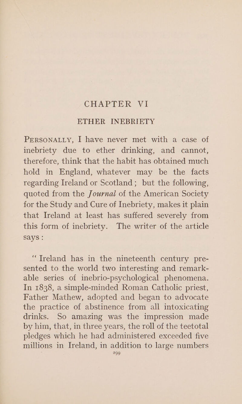 CHAPTER. V1 ETHER INEBRIETY PERSONALLY, I have never met with a case of inebriety due to ether drinking, and cannot, therefore, think that the habit has obtained much hold in England, whatever may be the facts regarding Ireland or Scotland; but the following, quoted from the Journal of the American Society for the Study and Cure of Inebriety, makes it plain that Ireland at least has suffered severely from this form of inebriety. The writer of the article says : “Treland has in the nineteenth century pre- sented to the world two interesting and remark- able series of inebrio-psychological phenomena. In 1838, a simple-minded Roman Catholic priest, Father Mathew, adopted and began to advocate the practice of abstinence from all intoxicating drinks. So amazing was the impression made by him, that, in three years, the roll of the teetotal pledges which he had administered exceeded five millions in Ireland, in addition to large numbers