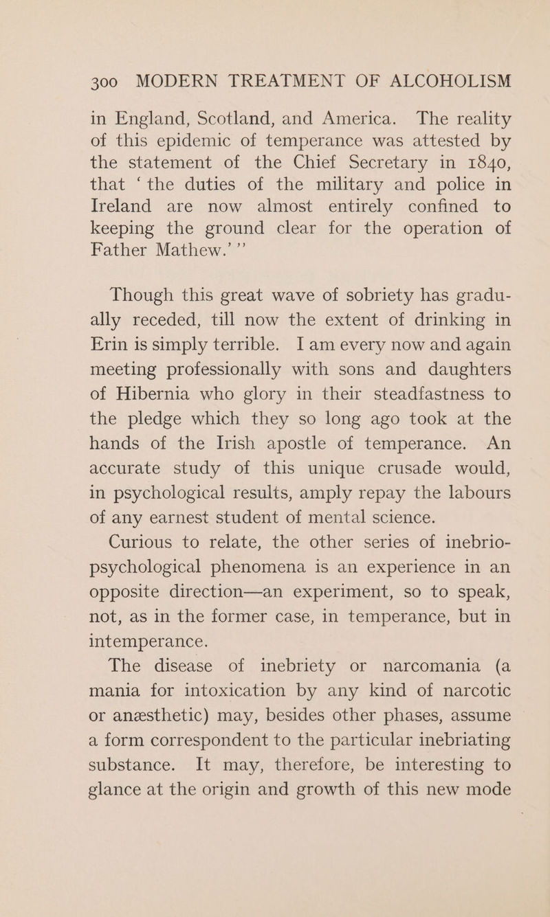 in England, Scotland, and America. The reality of this epidemic of temperance was attested by the statement of the Chief Secretary in 1840, that ‘the duties of the military and police in Ireland are now almost entirely confined to keeping the ground clear for the operation of Father Mathew.’ ” Though this great wave of sobriety has gradu- ally receded, till now the extent of drinking in Erin is simply terrible. Iam every now and again meeting professionally with sons and daughters of Hibernia who glory in their steadfastness to the pledge which they so long ago took at the hands of the Irish apostle of temperance. An accurate study of this unique crusade would, in psychological results, amply repay the labours of any earnest student of mental science. Curious to relate, the other series of inebrio- psychological phenomena is an experience in an opposite direction—an experiment, so to speak, not, as in the former case, in temperance, but in intemperance. The disease of inebriety or narcomania (a mania for intoxication by any kind of narcotic or anesthetic) may, besides other phases, assume a form correspondent to the particular inebriating substance. It may, therefore, be interesting to glance at the origin and growth of this new mode