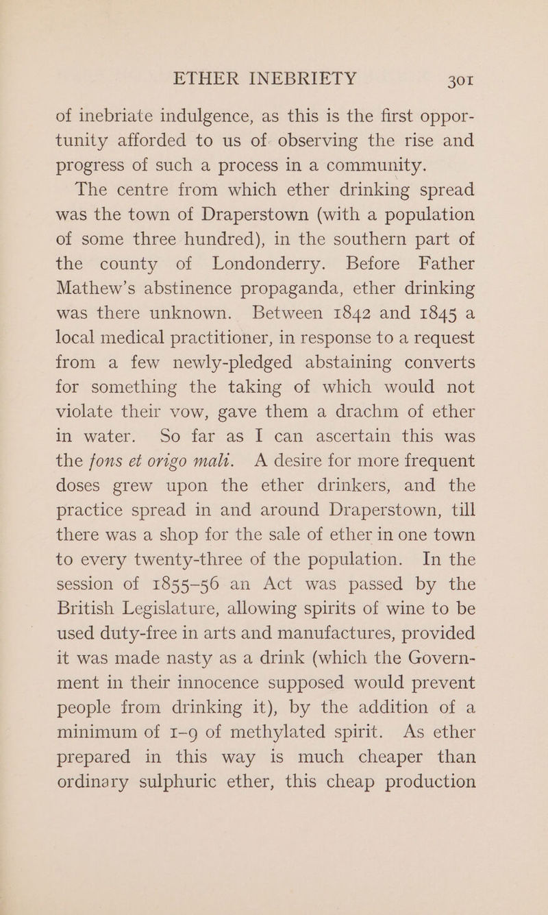 of inebriate indulgence, as this is the first oppor- tunity afforded to us of. observing the rise and progress of such a process in a community. The centre from which ether drinking spread was the town of Draperstown (with a population of some three hundred), in the southern part of the “county of Londonderry. Before Father Mathew’s abstinence propaganda, ether drinking was there unknown. Between 1842 and 1845 a local medical practitioner, in response to a request from a few newly-pledged abstaining converts for something the taking of which would not violate their vow, gave them a drachm of ether in water. So far as I can ascertain this was the fons et origo malt. A desire for more frequent doses grew upon the ether drinkers, and the practice spread in and around Draperstown, till there was a shop for the sale of ether in one town to every twenty-three of the population. In the session of 1855-56 an Act was passed by the British Legislature, allowing spirits of wine to be used duty-free in arts and manufactures, provided it was made nasty as a drink (which the Govern- ment in their innocence supposed would prevent people from drinking it), by the addition of a minimum of 1-9 of methylated spirit. As ether prepared in this way is much cheaper than ordinary sulphuric ether, this cheap production