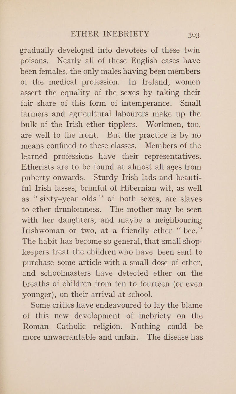 gradually developed into devotees of these twin poisons. Nearly all of these English cases have been females, the only males having been members of the medical profession. In Ireland, women assert the equality of the sexes by taking their fair share of this form of intemperance. Small farmers and agricultural labourers make up the bulk of the Irish ether tipplers. Workmen, too, are well to the front. But the practice is by no means confined to these classes. Members of the learned professions have their representatives. Etherists are to be found at almost all ages from puberty onwards. Sturdy Irish lads and beauti- ful Irish lasses, brimful of Hibernian wit, as well as ‘‘sixty-year olds”’ of both sexes, are slaves to ether drunkenness. The mother may be seen with her daughters, and maybe a neighbouring Irishwoman or two, at a friendly ether “‘ bee.” The habit has become so general, that small shop- keepers treat the children who have been sent to purchase some article with a small dose of ether, and schoolmasters have detected ether on the breaths of children from ten to fourteen (or even younger), on their arrival at school. Some critics have endeavoured to lay the blame of this new development of inebriety on the Roman Catholic religion. Nothing could be more unwarrantable and unfair. The disease has