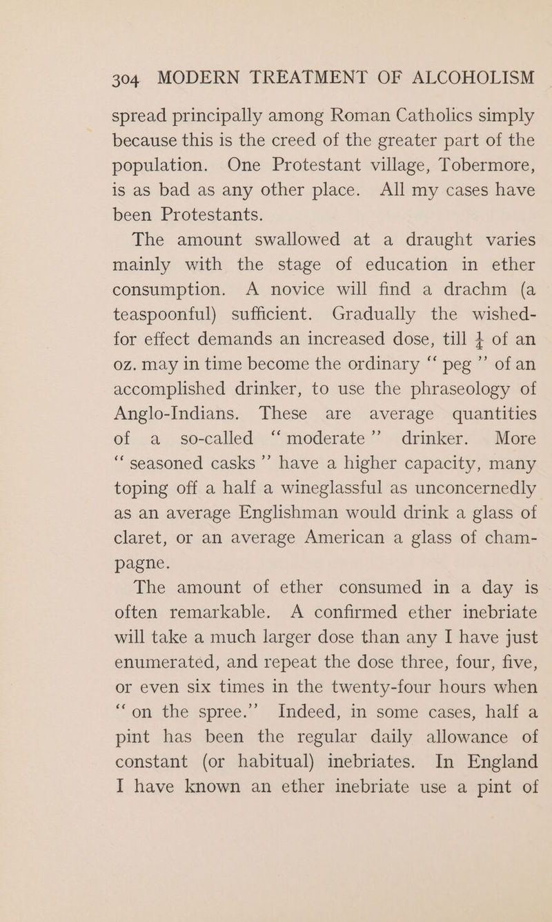 spread principally among Roman Catholics simply because this is the creed of the greater part of the population. One Protestant village, Tobermore, is as bad as any other place. All my cases have been Protestants. The amount swallowed at a draught varies mainly with the stage of education in ether consumption. A novice will find a drachm (a teaspoonful) sufficient. Gradually the wished- for effect demands an increased dose, till + of an oz. may in time become the ordinary “ peg ”’ of an accomplished drinker, to use the phraseology of Anglo-Indians. These are average quantities of a so-called “‘moderate’’ drinker. More “seasoned casks ’’ have a higher capacity, many toping off a half a wineglassful as unconcernedly as an average Englishman would drink a glass of claret, or an average American a glass of cham- pagne. The amount of ether consumed in a day is often remarkable. A confirmed ether inebriate will take a much larger dose than any I have just enumerated, and repeat the dose three, four, five, or even six times in the twenty-four hours when “on the spree.’ Indeed, in some cases, half a pint has been the regular daily allowance of constant (or habitual) inebriates. In England I have known an ether inebriate use a pint of