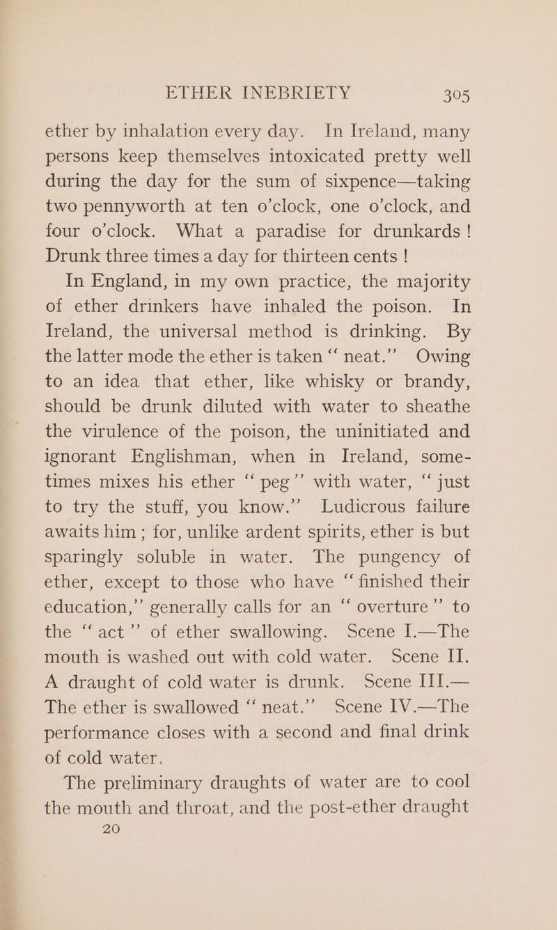 ether by inhalation every day. In Ireland, many persons keep themselves intoxicated pretty well during the day for the sum of sixpence—taking two pennyworth at ten o'clock, one o’clock, and four o'clock. What a paradise for drunkards ! Drunk three times a day for thirteen cents ! In England, in my own practice, the majority of ether drinkers have inhaled the poison. In Ireland, the universal method is drinking. By the latter mode the ether is taken “ neat.’’ Owing to an idea that ether, like whisky or brandy, should be drunk diluted with water to sheathe the virulence of the poison, the uninitiated and ignorant Englishman, when in Ireland, some- times mixes his ether “ peg’’ with water, “ just to try the stuff, you know.” Ludicrous failure awaits him ; for, unlike ardent spirits, ether is but sparingly soluble in water. The pungency of ether, except to those who have “ finished their education,” generally calls for an “ overture’ to the “‘act”’ of ether swallowing. Scene I.—The mouth is washed out with cold water. Scene IT. A draught of cold water is drunk. Scene IIJ.— The ether is swallowed “‘ neat.” Scene IV.—The performance closes with a second and final drink of cold water. The preliminary draughts of water are to cool the mouth and throat, and the post-ether draught 20