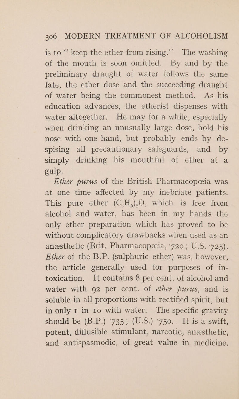 is to “‘ keep the ether from rising.’’ The washing of the mouth is soon omitted. By and by the preliminary draught of water follows the same fate, the ether dose and the succeeding draught of water being the commonest method. As his education advances, the etherist dispenses with water altogether. He may for a while, especially when drinking an unusually large dose, hold his nose with one hand, but probably ends by de- spising all precautionary safeguards, and by simply drinking his mouthful of ether at a gulp. Ether purus of the British Pharmacopceia was at one time affected by my inebriate patients. This -pure ether (C3H,).0, which is iree from alcohol and water, has been in my hands the only ether preparation which has proved to be without complicatory drawbacks when used as an anesthetic (Brit. Pharmacopceia, ‘720; U.S. °725). Ether of the B.P. (sulphuric ether) was, however, the article generally used for purposes of in- toxication. It contains 8 per cent. of alcohol and water with 92 per cent. of ether purus, and is soluble in all proportions with rectified spirit, but in only r in 10 with water. The specific gravity should be (B.P.) °735; (U.S.) °750. It is a swift, potent, diffusible stimulant, narcotic, anesthetic, and antispasmodic, of great value in medicine.