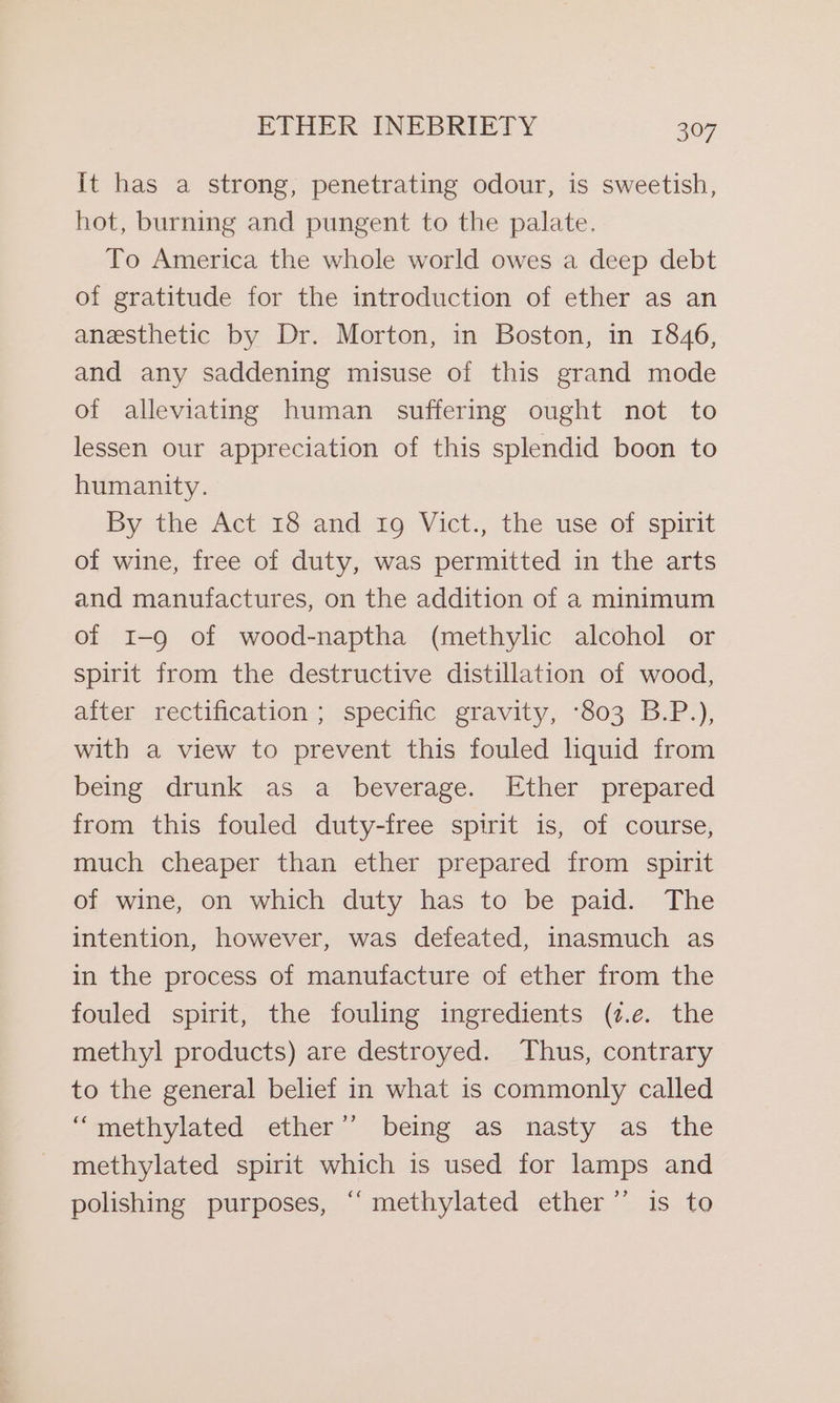 It has a strong, penetrating odour, is sweetish, hot, burning and pungent to the palate. To America the whole world owes a deep debt of gratitude for the introduction of ether as an anesthetic by Dr. Morton, in Boston, in 1846, and any saddening misuse of this grand mode of alleviating human suffering ought not to lessen our appreciation of this splendid boon to humanity. By the Act 18 and 19 Vict., the use of spirit of wine, free of duty, was permitted in the arts and manufactures, on the addition of a minimum of 1-9 of wood-naptha (methylic alcohol or spirit from the destructive distillation of wood, aiter rectification ; specific gravity, ‘803 B.P.), with a view to prevent this fouled liquid from being drunk as a beverage. Ether prepared from this fouled duty-free spirit is, of course, much cheaper than ether prepared from spirit of wine, on which duty has to be paid. The intention, however, was defeated, inasmuch as in the process of manufacture of ether from the fouled spirit, the fouling ingredients (7.e. the methyl products) are destroyed. Thus, contrary to the general belief in what is commonly called “methylated ether” being as nasty as the methylated spirit which is used for lamps and polishing purposes, “ methylated ether” is to