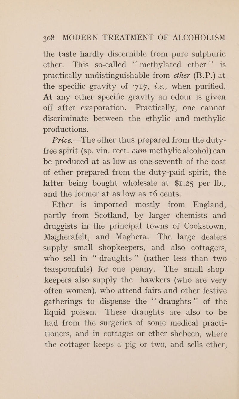 the taste hardly discernible from pure sulphuric ether. This so-called “methylated ether”’ is practically undistinguishable from ether (B.P.) at the specific gravity of °717, 1.e., when purified. At any other specific gravity an odour is given off after evaporation. Practically, one cannot discriminate between the ethylic and methylic productions. Price.—The ether thus prepared from the duty- free spirit (Sp. vin. rect. cum methylic alcohol) can be produced at as low as one-seventh of the cost of ether prepared from the duty-paid spirit, the latter being bought wholesale at $1.25 per Ib., and the former at as low as 16 cents. Ether is imported mostly from England, partly from Scotland, by larger chemists and druggists in the principal towns of Cookstown, Magherafelt, and Maghera. The large dealers supply small shopkeepers, and also cottagers, who sell in “ draughts”’ (rather less than two teaspoonfuls) for one penny. The small shop- keepers also supply the hawkers (who are very often women), who attend fairs and other festive gatherings to dispense the “ draughts”’ of the liquid poison. These draughts are also to be had from the surgeries of some medical practi- tioners, and in cottages or ether shebeen, where the cottager keeps a pig or two, and sells ether,