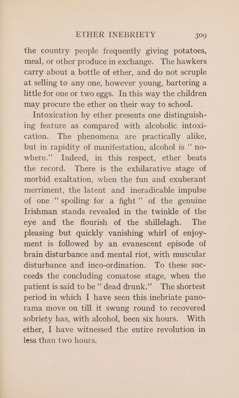 the country people frequently giving potatoes, meal, or other produce in exchange. The hawkers carry about a bottle of ether, and do not scruple at selling to any one, however young, bartering a little for one or two eggs. In this way the children may procure the ether on their way to school. Intoxication by ether presents one distinguish- ing feature as compared with alcoholic intoxi- cation. The phenomena are practically alike, but in rapidity of manifestation, alcohol is “ no- where.’”’ Indeed, in this respect, ether beats the record. There is the exhilarative stage of morbid exaltation, when the fun and exuberant merriment, the latent and ineradicable impulse of one “spoiling for a fight’ of the genuine Irishman stands revealed in the twinkle of the eye and the flourish of the shillelagh. The pleasing but quickly vanishing whirl of enjoy- ment is followed by an evanescent episode of brain disturbance and mental riot, with muscular disturbance and inco-ordination. To these suc- ceeds the concluding comatose stage, when the patient is said to be ‘‘ dead drunk.’”’ The shortest period in which I have seen this inebriate pano- rama move on till it swung round to recovered sobriety has, with alcohol, been six hours. With ether, I have witnessed the entire revolution in less than two hours.