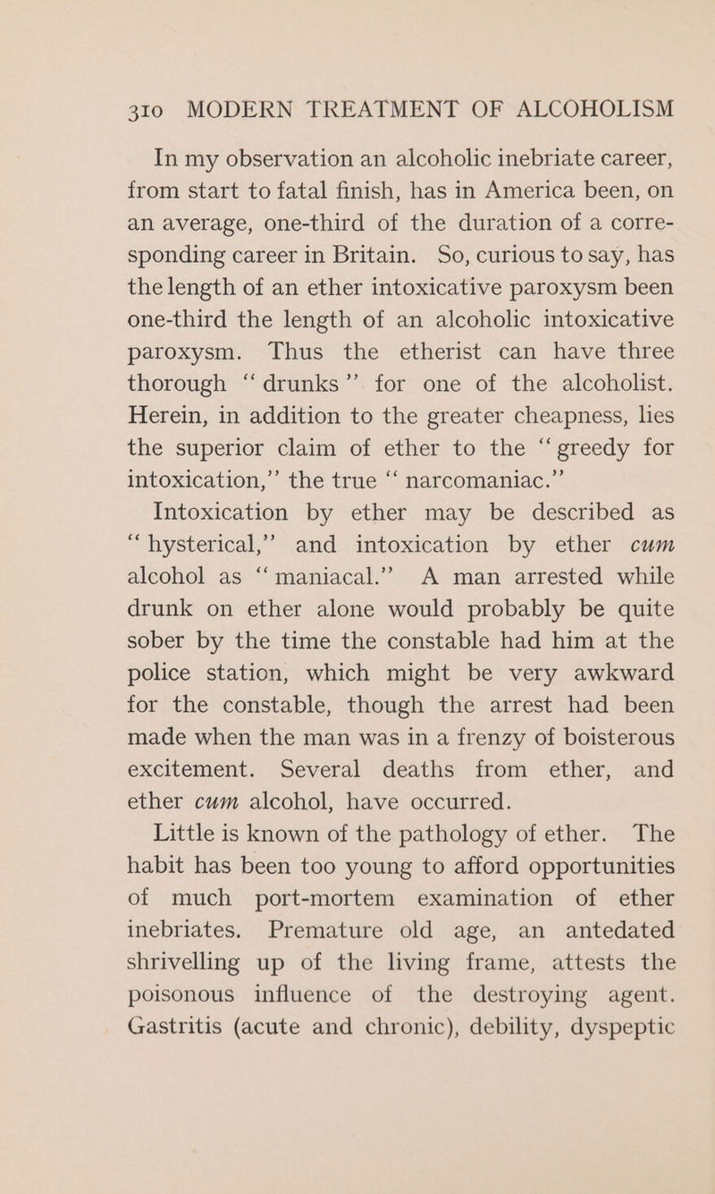 In my observation an alcoholic inebriate career, from start to fatal finish, has in America been, on an average, one-third of the duration of a corre- sponding career in Britain. So, curious to say, has the length of an ether intoxicative paroxysm been one-third the length of an alcoholic intoxicative paroxysm. Thus the etherist can have three thorough ‘‘drunks’”’ for one of the alcoholist. Herein, in addition to the greater cheapness, lies the superior claim of ether to the “ greedy for intoxication,” the true ‘“‘ narcomaniac.”’ Intoxication by ether may be described as “ hysterical,’ and intoxication by ether cum alcohol as “‘ maniacal.” A man arrested while drunk on ether alone would probably be quite sober by the time the constable had him at the police station, which might be very awkward for the constable, though the arrest had been made when the man was in a frenzy of boisterous excitement. Several deaths from ether, and ether cum alcohol, have occurred. Little is known of the pathology of ether. The habit has been too young to afford opportunities of much port-mortem examination of ether inebriates. Premature old age, an antedated shrivelling up of the living frame, attests the poisonous influence of the destroying agent. Gastritis (acute and chronic), debility, dyspeptic