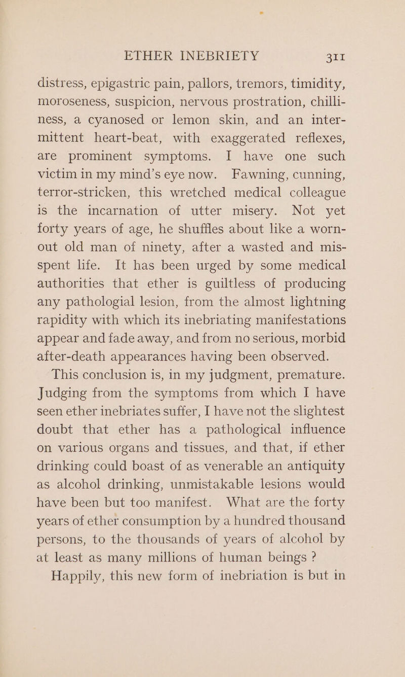 distress, epigastric pain, pallors, tremors, timidity, moroseness, Suspicion, nervous prostration, chilli- ness, a cyanosed or lemon skin, and an inter- mittent heart-beat, with exaggerated reflexes, are prominent symptoms. I have one such victim in my mind’seyenow. Fawning, cunning, terror-stricken, this wretched medical colleague is the incarnation of utter misery. Not yet forty years of age, he shuffles about like a worn- out old man of ninety, after a wasted and mis- spent life. It has been urged by some medical authorities that ether is guiltless of producing any pathologial lesion, from the almost lightning rapidity with which its inebriating manifestations appear and fade away, and from no serious, morbid after-death appearances having been observed. This conclusion is, in my judgment, premature. Judging from the symptoms from which I have seen ether inebriates suffer, I have not the slightest doubt that ether has a pathological influence on various organs and tissues, and that, if ether drinking could boast of as venerable an antiquity as alcohol drinking, unmistakable lesions would have been but too manifest. What are the forty years of ether consumption by a hundred thousand persons, to the thousands of years of alcohol by at least as many millions of human beings ? Happily, this new form of inebriation is but in