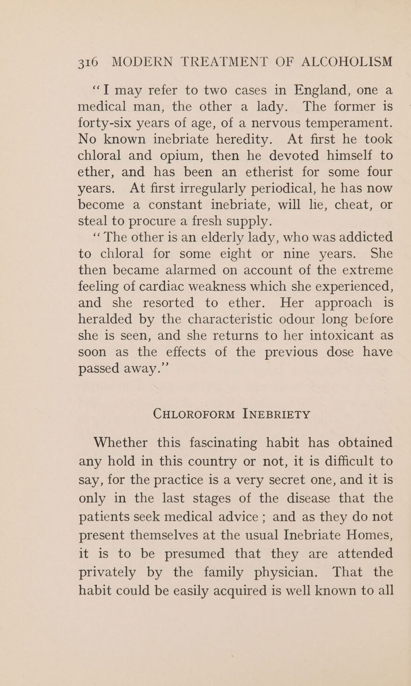 “T may refer to two cases in England, one a medical man, the other a lady. The former is forty-six years of age, of a nervous temperament. No known inebriate heredity. At first he took chloral and opium, then he devoted himself to ether, and has been an etherist for some four years. At first irregularly periodical, he has now become a constant inebriate, will lie, cheat, or steal to procure a fresh supply. ‘The other is an elderly lady, who was addicted to chloral for some eight or nine years. She then became alarmed on account of the extreme feeling of cardiac weakness which she experienced, and she resorted te ether, Her appnoachias heralded by the characteristic odour long before she is seen, and she returns to her intoxicant as soon as the effects of the previous dose have passed away.” CHLOROFORM INEBRIETY Whether this fascinating habit has obtained any hold in this country or not, it is difficult to say, for the practice is a very secret one, and it is only in the last stages of the disease that the patients seek medical advice ; and as they do not present themselves at the usual Inebriate Homes, it is to be presumed that they are attended privately by the family physician. That the habit could be easily acquired is well known to all