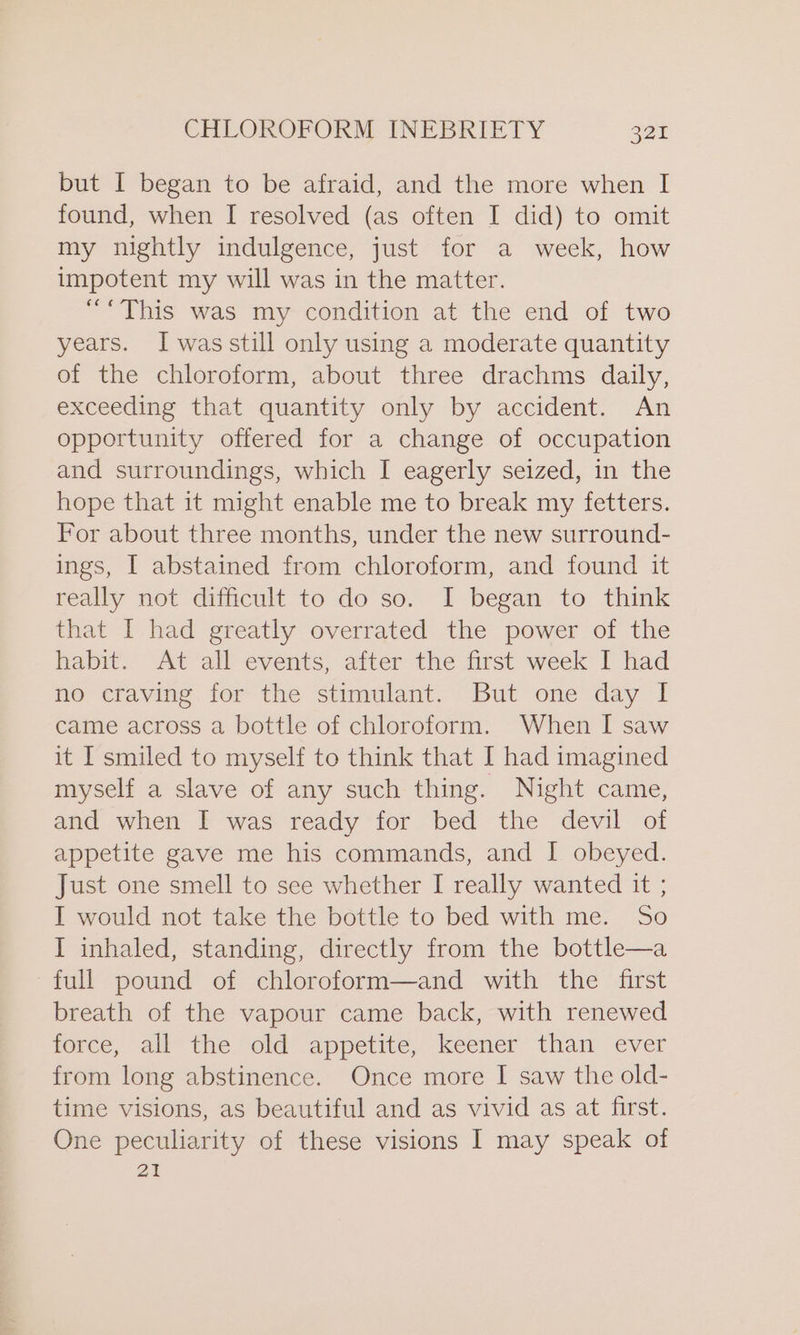 but I began to be afraid, and the more when I found, when I resolved (as often I did) to omit my nightly indulgence, just for a week, how impotent my will was in the matter. ““This was my condition at the end of two years. I was still only using a moderate quantity of the chloroform, about three drachms daily, exceeding that quantity only by accident. An opportunity offered for a change of occupation and surroundings, which I eagerly seized, in the hope that it might enable me to break my fetters. For about three months, under the new surround- ings, I abstained from chloroform, and found it really not difficult to do so. I began to think that I had greatly overrated the power of the habit. At all events, after the first week I had no craving for the stimulant. But one day I came across a bottle of chloroform. When I saw it I smiled to myself to think that I had imagined myself a slave of any such thing. Night came, and when I was ready for bed the devil of appetite gave me his commands, and I obeyed. Just one smell to see whether I really wanted it ; I would not take the bottle to bed with me. So I inhaled, standing, directly from the bottle—a full pound of chloroform—and with the first breath of the vapour came back, with renewed yoece, all the “old appetite,’ keener than ‘ever from long abstinence. Once more I saw the old- time visions, as beautiful and as vivid as at first. One peculiarity of these visions I may speak of 21