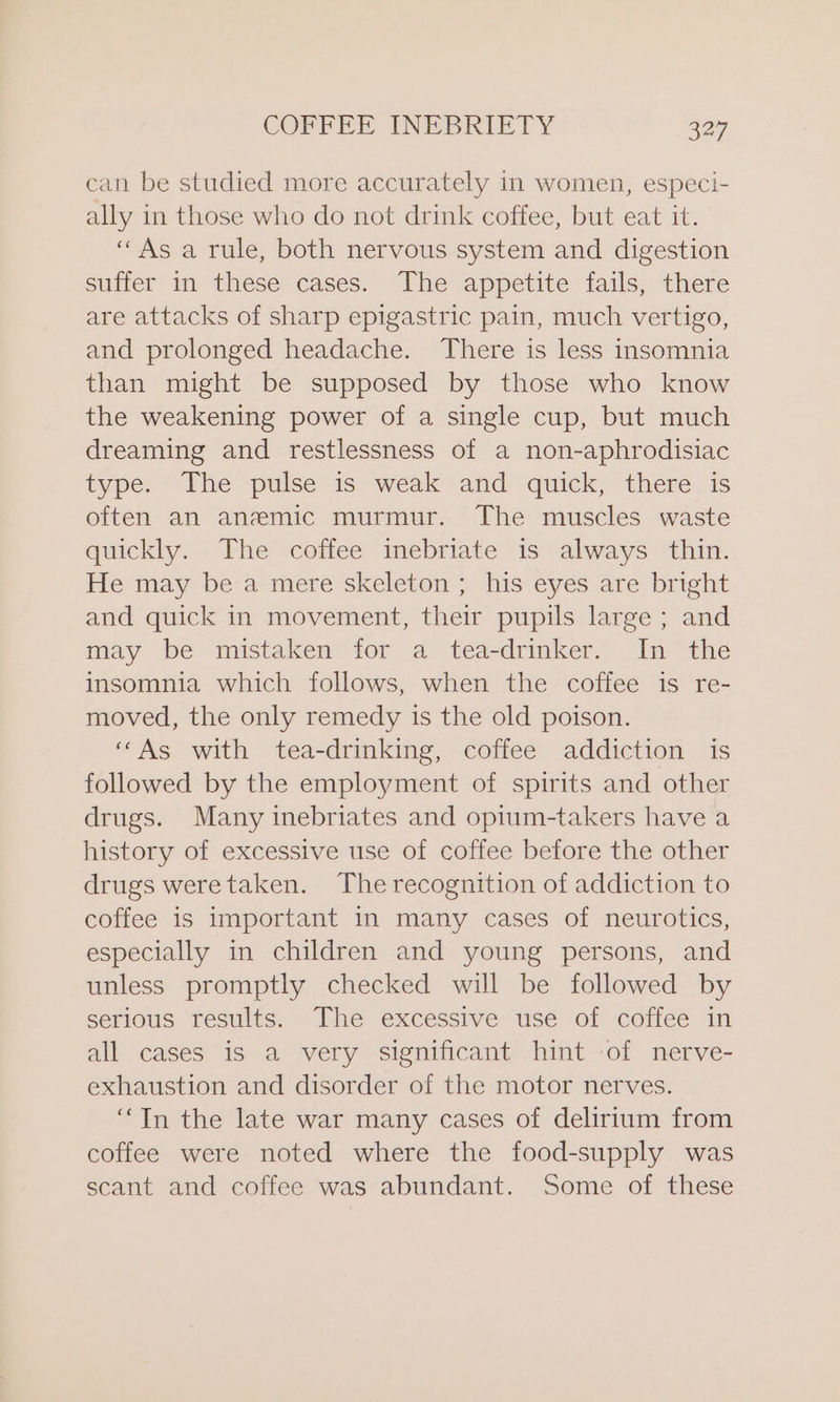 can be studied more accurately in women, especi- ally in those who do not drink coffee, but eat it. “As a rule, both nervous system and digestion suffer in these cases. The appetite fails, there are attacks of sharp epigastric pain, much vertigo, and prolonged headache. There is less insomnia than might be supposed by those who know the weakening power of a single cup, but much dreaming and restlessness of a non-aphrodisiac type. The pulse is weak and quick, there is often an anemic murmur. The muscles waste quickly. The coffee inebriate 1s always thin. He may be a mere skeleton ; his eyes are bright and quick in movement, their pupils large ; and may be mistaken for a tea-drinker. In the insomnia which follows, when the coffee is re- moved, the only remedy is the old poison. “As with tea-drinking, coffee addiction is followed by the employment of spirits and other drugs. Many inebriates and opium-takers have a history of excessive use of coffee before the other drugs weretaken. The recognition of addiction to coffee is important in many cases of neurotics, especially in children and young persons, and unless promptly checked will be followed by serious results. The excessive use of coffee in all cases is a very significant hint of nerve- exhaustion and disorder of the motor nerves. “In the late war many cases of delirium from coffee were noted where the food-supply was scant and coffee was abundant. Some of these