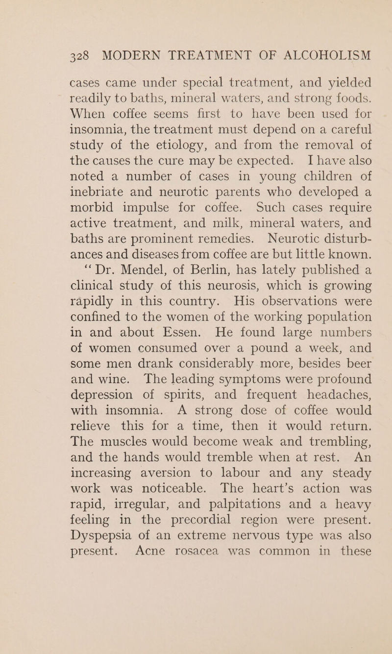 cases came under special treatment, and yielded readily to baths, mineral waters, and strong foods. When coffee seems first to have been used for insomnia, the treatment must depend on a careful study of the etiology, and from the removal of the causes the cure may be expected. Ihave also noted a number of cases in young children of inebriate and neurotic parents who developed a morbid impulse for coffee. Such cases require active treatment, and milk, mineral waters, and baths are prominent remedies. Neurotic disturb- ances and diseases from coffee are but little known. “Dr. Mendel, of Berlin, has lately published a clinical study of this neurosis, which is growing rapidly in this country. His observations were confined to the women of the working population in and about Essen. He found large numbers of women consumed over a pound a week, and some men drank considerably more, besides beer and wine. The leading symptoms were profound depression of spirits, and frequent headaches, with insomnia. &lt;A strong dose of coffee would relieve this for a time, then it would return. The muscles would become weak and trembling, and the hands would tremble when at rest. An increasing aversion to labour and any steady work was noticeable. The heart’s action was rapid, irregular, and palpitations and a heavy feeling in the precordial region were present. Dyspepsia of an extreme nervous type was also present. Acne rosacea was common in these
