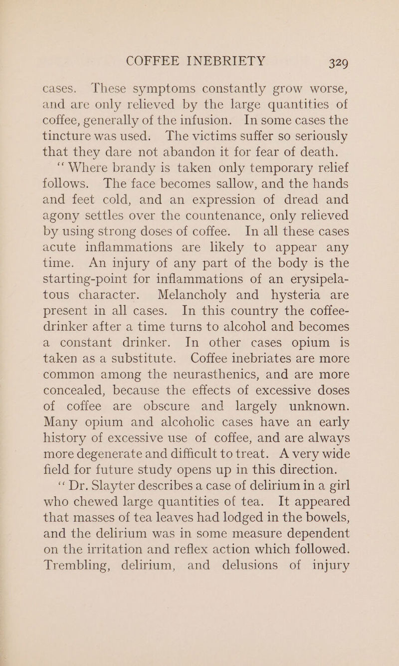 cases. These symptoms constantly grow worse, and are only relieved by the large quantities of coffee, generally of the infusion. In some cases the tincture was used. The victims suffer so seriously that they dare not abandon it for fear of death. “Where brandy is taken only temporary relief follows. The face becomes sallow, and the hands and feet cold, and an expression of dread and agony settles over the countenance, only relieved by using strong doses of coffee. In all these cases acute inflammations are likely to appear any time. An injury of any part of the body is the starting-point for inflammations of an erysipela- tous character. Melancholy and hysteria are present in all cases. In this country the coffee- drinker after a time turns to alcohol and becomes a constant drinker. In other cases opium is taken as a substitute. Coffee inebriates are more common among the neurasthenics, and are more concealed, because the effects of excessive doses of coffee are obscure and largely unknown. Many opium and alcoholic cases have an early history of excessive use of coffee, and are always more degenerate and difficult to treat. Avery wide field for future study opens up in this direction. “Dr. Slayter describes a case of delirium in a girl who chewed large quantities of tea. It appeared that masses of tea leaves had lodged in the bowels, and the delirium was in some measure dependent on the irritation and reflex action which followed. Trembling, delirium, and delusions of injury