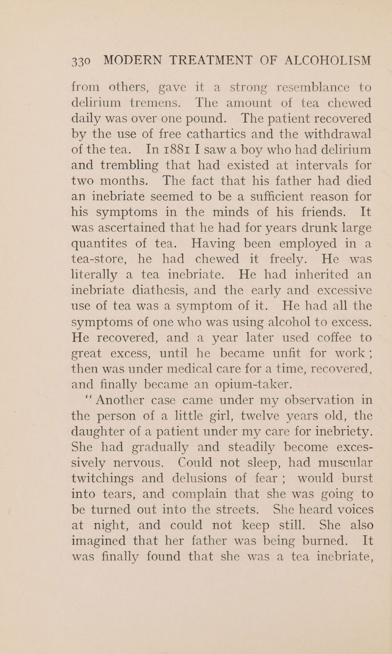 from others, gave it a strong resemblance to delirium tremens. The amount of tea chewed daily was over one pound. The patient recovered by the use of free cathartics and the withdrawal of the tea. In 1881 I sawa boy who had delirium and trembling that had existed at intervals for two months. The fact that his father had died an inebriate seemed to be a sufficient reason for his symptoms in the minds of his friends. It was ascertained that he had for years drunk large quantites of tea. Having been employed in a tea-store, he had chewed it freely. He was literally a tea inebriate. He had inherited an inebriate diathesis, and the early and excessive use of tea was a symptom of it. He had all the symptoms of one who was using alcohol to excess. He recovered, and a year later used coffee to ereat excess, until he became unfit for -work’; then was under medical care for a time, recovered, and finally became an opium-taker. “Another case came under my observation in the person of a little girl, twelve years old, the daughter of a patient under my care for inebriety. She had gradually and steadily become exces- sively nervous. Could not sleep, had muscular twitchings and delusions of fear; would burst into tears, and complain that she was going to be turned out into the streets. She heard voices at night, and could not keep still. She also imagined that her father was being burned. It was finally found that she was a tea inebriate,