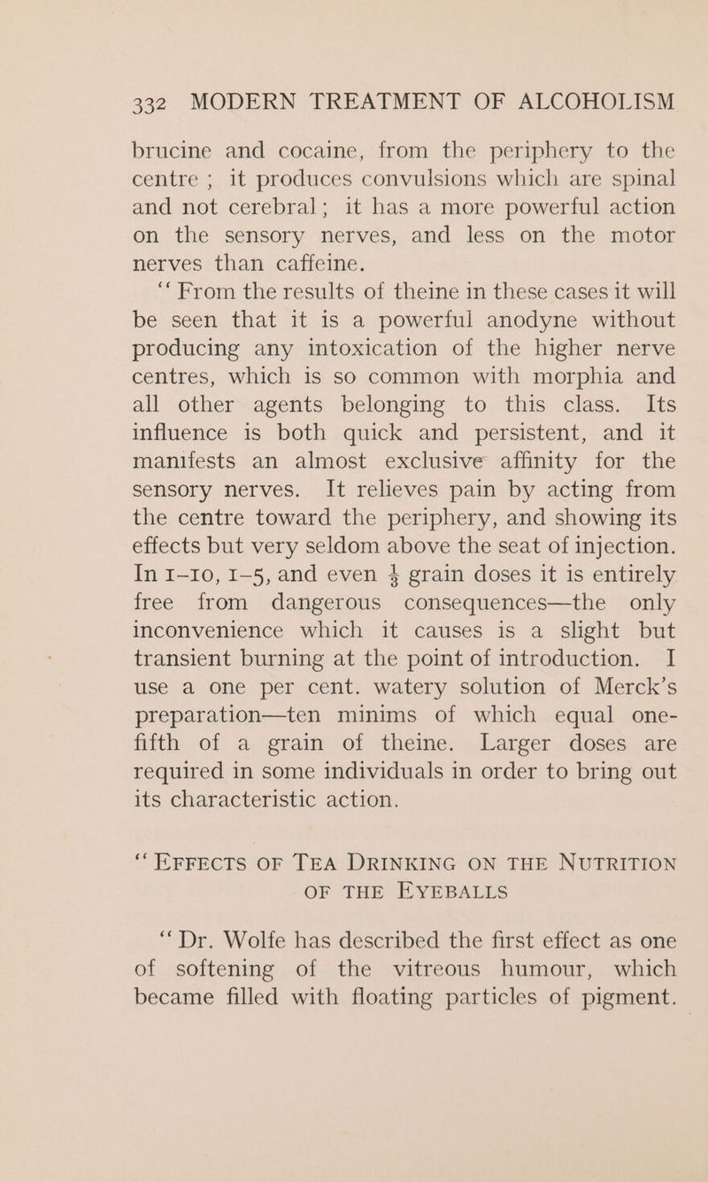 brucine and cocaine, from the periphery to the centre ; it produces convulsions which are spinal and not cerebral; it has a more powerful action on the sensory nerves, and less on the motor nerves than caffeine. ‘From the results of theine in these cases it will be seen that it is a powerful anodyne without producing any intoxication of the higher nerve centres, which is so common with morphia and all other agents belonging to this class. Its influence is both quick and persistent, and it manifests an almost exclusive affinity for the sensory nerves. It relieves pain by acting from the centre toward the periphery, and showing its effects but very seldom above the seat of injection. In 1-10, I-5, and even 4 grain doses it is entirely free from dangerous consequences—the only inconvenience which it causes is a slight but transient burning at the point of introduction. I use a one per cent. watery solution of Merck’s preparation—ten minims of which equal one- fifth of a grain of theine. Larger doses are required in some individuals in order to bring out its characteristic action. ‘* EFFECTS OF TEA DRINKING ON THE NUTRITION OF THE EYEBALLS “Dr. Wolfe has described the first effect as one of softening of the vitreous humour, which became filled with floating particles of pigment.