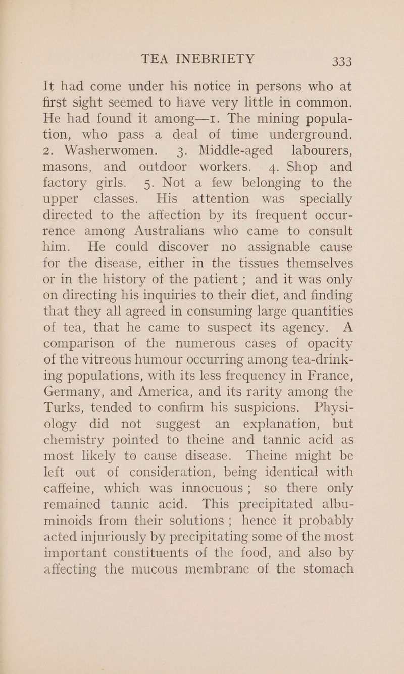 It had come under his notice in persons who at first sight seemed to have very little in common. He had found it among—1. The mining popula- tion, who pass a deal of time underground. 2. Washerwomen. 3. Middle-aged labourers, masons, and outdoor workers. 4. Shop and factory girls. 5. Not a few belonging to the upper classes. His attention was_ specially directed to the affection by its frequent occur- rence among Australians who came to consult him. He could discover no assignable cause for the disease, either in the tissues themselves or in the history of the patient ; and it was only on directing his inquiries to their diet, and finding that they all agreed in consuming large quantities of tea, that he came to suspect its agency. A comparison of the numerous cases of opacity of the vitreous humour occurring among tea-drink- ing populations, with its less frequency in France, Germany, and America, and its rarity among the Turks, tended to confirm his suspicions. Physi- ology did not suggest an explanation, but chemistry pointed to theine and tannic acid as most likely to cause disease. Theine might be left out of consideration, being identical with caffeine, which was innocuous; so there only remained tannic acid. This precipitated albu- minoids from their solutions ; hence it probably acted injuriously by precipitating some of the most important constituents of the food, and also by affecting the mucous membrane of the stomach