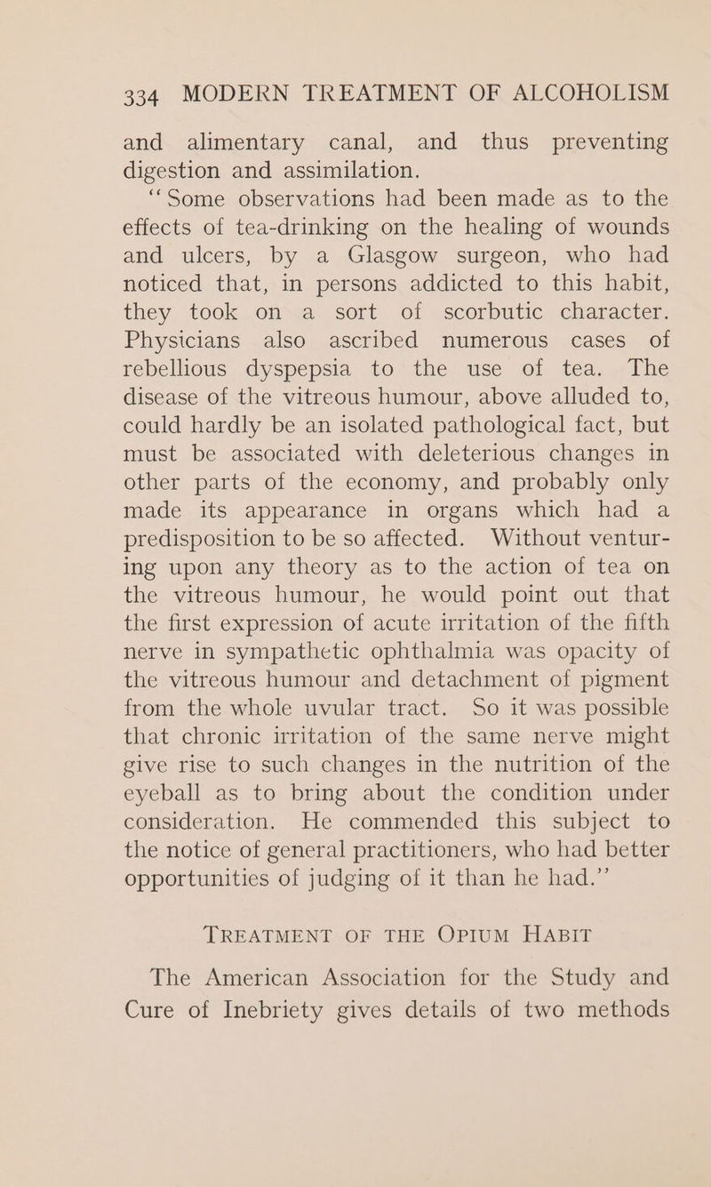 and alimentary canal, and thus _ preventing digestion and assimilation. ‘““Some observations had been made as to the effects of tea-drinking on the healing of wounds and ulcers, by a Glasgow surgeon, who had noticed that, in persons addicted to this habit, they took on a sort of scorbutic character. Physicians also ascribed numerous cases of rebellious dyspepsia to the use of tea. The disease of the vitreous humour, above alluded to, could hardly be an isolated pathological fact, but must be associated with deleterious changes in other parts of the economy, and probably only made its appearance in organs which had a predisposition to be so affected. Without ventur- ing upon any theory as to the action of tea on the vitreous humour, he would point out that the first expression of acute irritation of the fifth nerve in sympathetic ophthalmia was opacity of the vitreous humour and detachment of pigment from the whole uvular tract. So it was possible that chronic irritation of the same nerve might give rise to such changes in the nutrition of the eyeball as to bring about the condition under consideration. He commended this subject to the notice of general practitioners, who had better opportunities of judging of it than he had.” TREATMENT OF THE OPIUM HABIT The American Association for the Study and Cure of Inebriety gives details of two methods