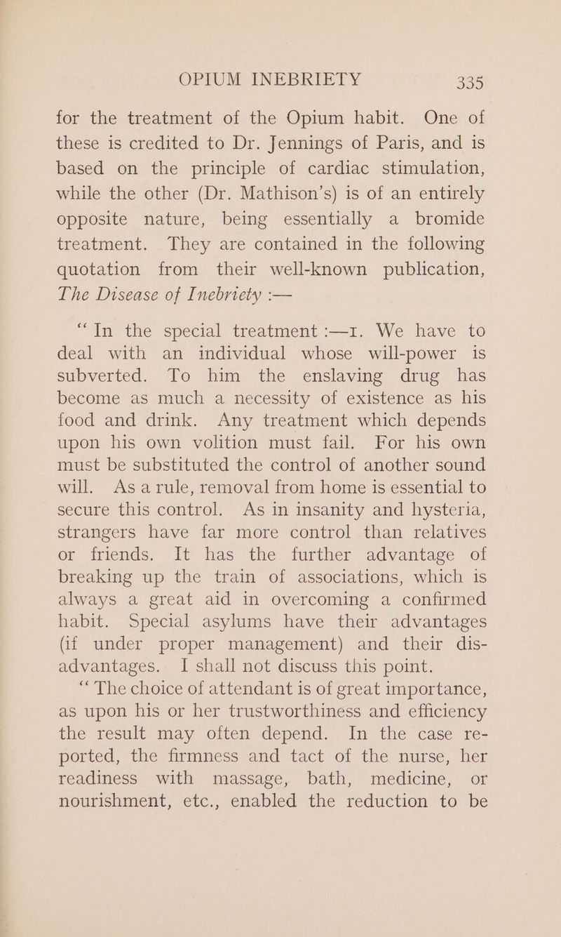 for the treatment of the Opium habit. One of these is credited to Dr. Jennings of Paris, and is based on the principle of cardiac stimulation, while the other (Dr. Mathison’s) is of an entirely opposite nature, being essentially a bromide treatment. They are contained in the following quotation from their well-known publication, The Disease of Inebriety :— “In the special treatment :—1. We have to deal with an individual whose will-power is subverted. To him the enslaving drug has become as much a necessity of existence as his food and drink. Any treatment which depends upon his own volition must fail. For his own must be substituted the control of another sound will. Asarule, removal from home is essential to secure this control. As in insanity and hysteria, strangers have far more control than relatives or friends. It has the further advantage of breaking up the train of associations, which is always a great aid in overcoming a confirmed habit. Special asylums have their advantages (if under proper management) and their dis- advantages. I shall not discuss this point. “The choice of attendant is of great importance, as upon his or her trustworthiness and efficiency the result may oiten depend. In the ‘case re- ported, the firmness and tact of the nurse, her readiness with massage, bath, medicine, or nourishment, etc., enabled the reduction to be