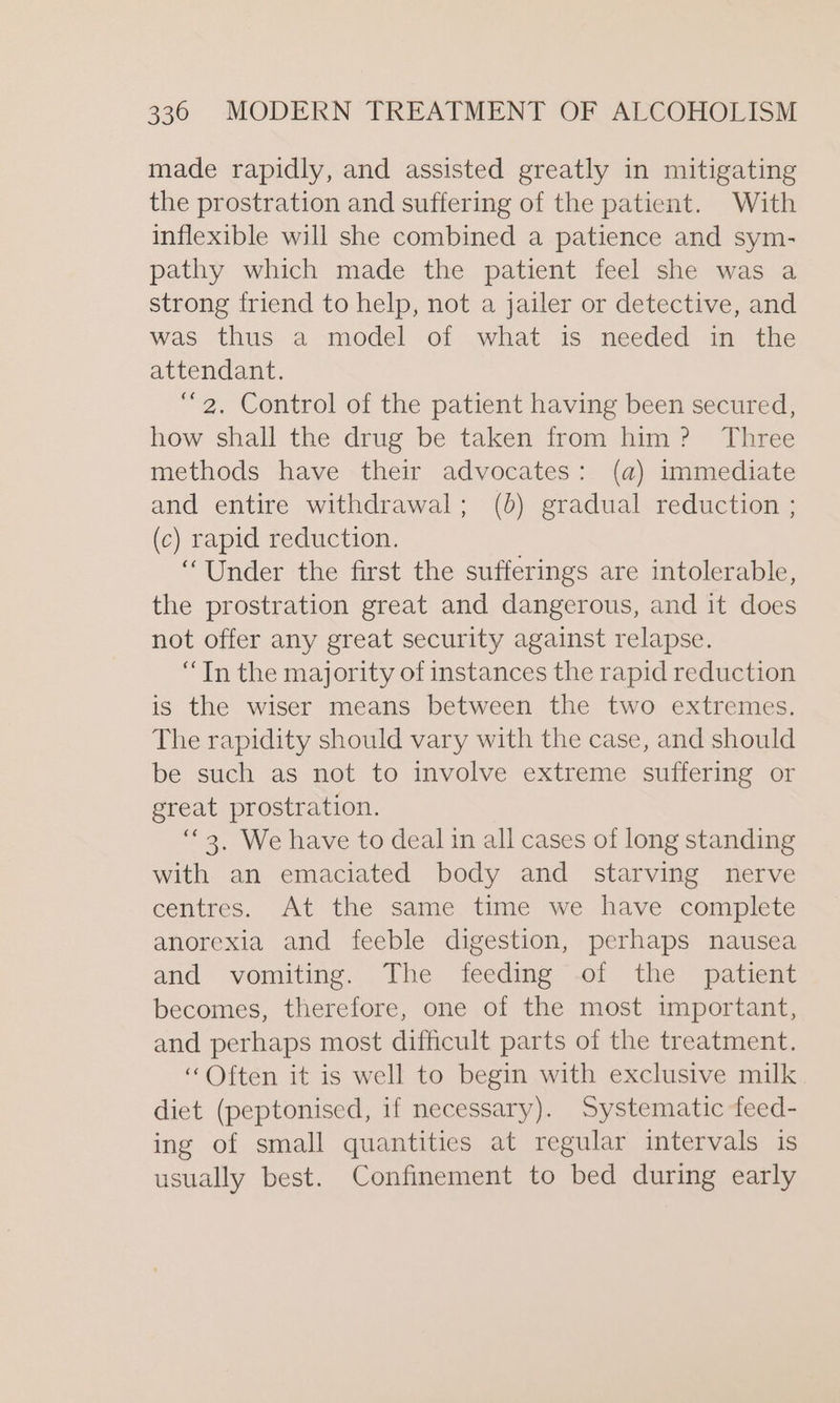 made rapidly, and assisted greatly in mitigating the prostration and suffering of the patient. With inflexible will she combined a patience and sym- pathy which made the patient feel she was a strong friend to help, not a jailer or detective, and was thus a model of what is needed in the attendant. “2. Control of the patient having been secured, how shall the drug be taken from him? Three methods have their advocates: (a) immediate and entire withdrawal; (b) gradual reduction ; (c) rapid reduction. “Under the first the sufferings are intolerable, the prostration great and dangerous, and it does not offer any great security against relapse. “Tn the majority of instances the rapid reduction is the wiser means between the two extremes. The rapidity should vary with the case, and should be such as not to involve extreme suffering or great prostration. “3, We have to deal in all cases of long standing with an emaciated body and starving nerve centres. At the same time we have complete anorexia and feeble digestion, perhaps nausea and vomiting. The feeding of the patient becomes, therefore, one of the most important, and perhaps most difficult parts of the treatment. “Often it is well to begin with exclusive milk diet (peptonised, if necessary). Systematic feed- ing of small quantities at regular intervals is usually best. Confinement to bed during early