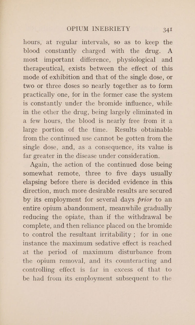 hours, at regular intervals, so as to keep the blood constantly charged with the drug. A most important difference, physiological and therapeutical, exists between the effect of this mode of exhibition and that of the single dose, or two or three doses so nearly together as to form practically one, for in the former case the system is constantly under the bromide influence, while in the other the drug, being largely eliminated in a few hours, the blood is nearly free from it a large portion of the time. Results obtainable from the continued use cannot be gotten from the single dose, and, as a consequence, its value is far greater in the disease under consideration. Again, the action of the continued dose being somewhat remote, three to five days usually elapsing before there is decided evidence in this direction, much more desirable results are secured by its employment for several days prior to an entire opium abandonment, meanwhile gradually reducing the opiate, than if the withdrawal be complete, and then reliance placed on the bromide to control the resultant irritability ; for in one instance the maximum sedative effect is reached at the period of maximum disturbance from the opium removal, and its counteracting and controlling effect is far in excess of that to be had from its employment subsequent to the