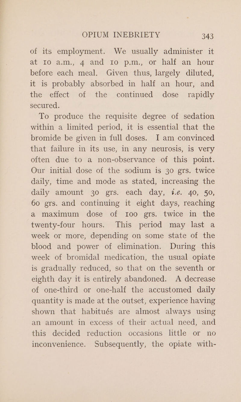 of its employment. We usually administer it at 10a, 42 and 10pm. “or hall aw hour before each meal. Given thus, largely diluted, it is probably absorbed in half an hour, and the effect of the continued dose rapidly secured. To produce the requisite degree of sedation within a limited period, it is essential that the bromide be given in full doses. I am convinced that failure in its use, in any neurosis, is very often due to a non-observance of this point. Our initial dose of the sodium is 30 grs. twice daily, time and mode as stated, increasing the daily amount 30 grs. each day, #.e. 40, 50, 60 grs. and continuing it eight days, reaching a maximum dose of 100 grs. twice in the twenty-four hours. This period may last a week or more, depending on some state of the blood and power of elimination. During this week of bromidal medication, the usual opiate is gradually reduced, so that on the seventh or eighth day it is entirely abandoned. A decrease of one-third or one-half the accustomed daily quantity is made at the outset, experience having shown that habitués are almost always using an amount in excess of their actual need, and this decided reduction occasions little or no inconvenience. Subsequently, the opiate with-