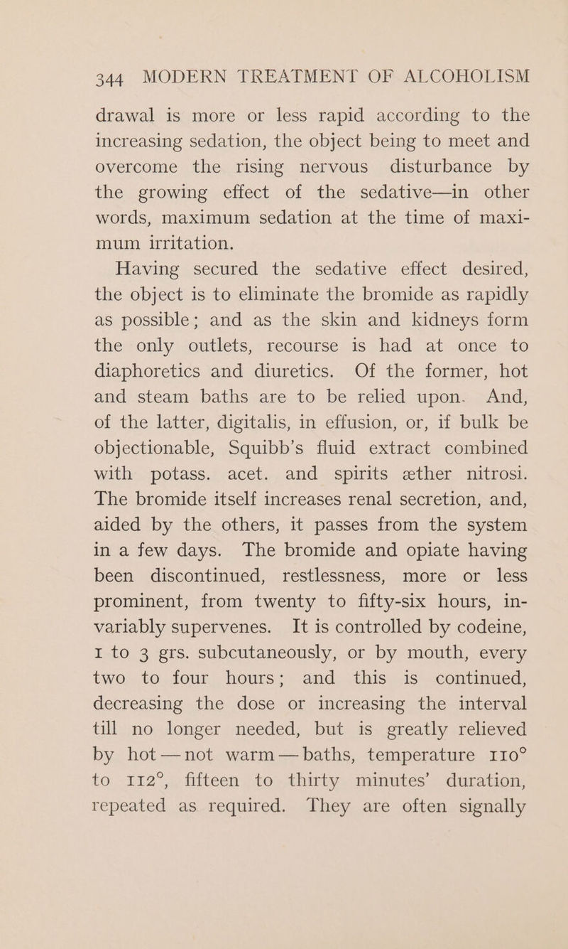 drawal is more or less rapid according to the increasing sedation, the object being to meet and overcome the rising nervous disturbance by the growing effect of the sedative—in other words, maximum sedation at the time of maxi- mum irritation. Having secured the sedative effect desired, the object is to eliminate the bromide as rapidly as possible; and as the skin and kidneys form the only outlets, recourse is had at once to diaphoretics and diuretics. Of the former, hot and steam baths are to be relied upon. And, of the latter, digitalis, in effusion, or, if bulk be objectionable, Squibb’s fluid extract combined with potass. acet. and spirits ether nitrosi. The bromide itself increases renal secretion, and, aided by the others, it passes from the system in a few days. The bromide and opiate having been discontinued, restlessness, more or less prominent, from twenty to fifty-six hours, in- variably supervenes. It is controlled by codeine, 1 to 3 grs. subcutaneously, or by mouth, every two to four hours; and this is continued, decreasing the dose or increasing the interval till no longer needed, but is greatly relieved by hot—not warm— baths, temperature 110° to 112”,\, filteen to; thirty. numutes’ duration: repeated as required. They are often signally
