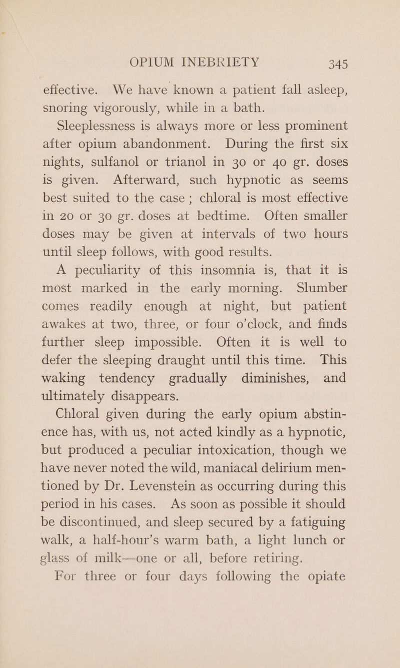 effective. We have known a patient fall asleep, snoring vigorously, while in a bath. Sleeplessness is always more or less prominent after opium abandonment. During the first six nights, sulfanol or trianol in 30 or 40 gr. doses is given. Afterward, such hypnotic as seems best suited to the case; chloral is most effective in 20 or 30 gr. doses at bedtime. Often smaller doses may be given at intervals of two hours until sleep follows, with good results. A peculiarity of this insomnia is, that it is most marked in the early morning. Slumber comes readily enough at night, but patient awakes at two, three, or four o’clock, and finds further sleep impossible. Often it is well to defer the sleeping draught until this time. This waking tendency gradually diminishes, and ultimately disappears. Chloral given during the early opium abstin- ence has, with us, not acted kindly as a hypnotic, but produced a peculiar intoxication, though we have never noted the wild, maniacal delirium men- tioned by Dr. Levenstein as occurring during this period in his cases. As soon as possible it should be discontinued, and sleep secured by a fatiguing walk, a half-hour’s warm bath, a hght lunch or glass of milk—one or all, before retiring. For three or four days following the opiate