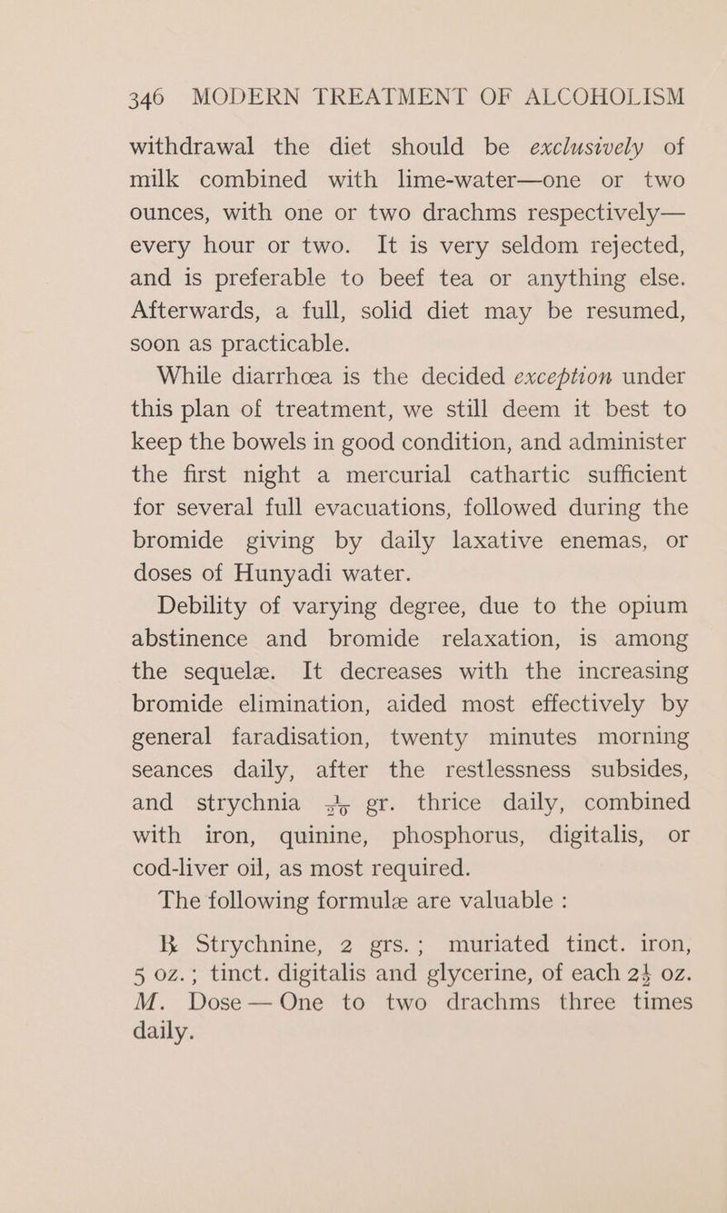 withdrawal the diet should be exclusively of milk combined with lime-water—one or two ounces, with one or two drachms respectively— every hour or two. It is very seldom rejected, and is preferable to beef tea or anything else. Afterwards, a full, solid diet may be resumed, soon as practicable. While diarrhoea is the decided exception under this plan of treatment, we still deem it best to keep the bowels in good condition, and administer the first night a mercurial cathartic sufficient for several full evacuations, followed during the bromide giving by daily laxative enemas, or doses of Hunyadi water. Debility of varying degree, due to the opium abstinence and bromide relaxation, is among the sequele. It decreases with the increasing bromide elimination, aided most effectively by general faradisation, twenty minutes morning seances daily, after the restlessness subsides, and strychnia 3, gr. thrice daily, combined with iron, quinine, phosphorus, digitalis, or cod-liver oil, as most required. The following formule are valuable : KR Strychnine, 2 ers.; moridted tinct. iron, 5 oz.; tinct. digitalis and glycerine, of each 2$ oz. M. Dose—One to two drachms three times daily.